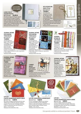79
CARNET
MOTIF
ÉLÉPHANT
Réf. OCR129
4,95 €
En papier artisanal (100 pages). Motif éléphant
sur la couverture. Fermeture par lacet.
L. 12,5 x l. 9,5 x Ep. 1,5 cm.
Fabriqué par Noah’s Ark en Inde.
al (100 pages) Motif éléphant
SET D’ÉCRITURE
AVEC STYLO
Réf. OCR139
19,90 €
Ce set d’écriture
comprend un carnet
de 100 pages et d’un
stylo, protégés par
une couverture rigide.
En 100% papier
artisanal avec motifs de véritables feuilles.
Fermeture par lacet en jute. Motif arbre sur
la couverture. Stylo déco perles fantaisie.
L. 20 x l. 13,5 cm.
Fabriqué par Asha Handicrafts en Inde.
e véritables feuilles
JOURNAL INTIME
PATCHWORK
TONS ROUGE
Réf. OCR142
14,90 €
Journal intime en
papier 100% artisanal
(100 pages). Travail
remarquable de
patchwork garni de
perles fantaisie,
entièrement fait à
la main sur la couverture.
Coloris rouge, bordeaux et violet majoritaires.
L. 16 x H. 23 cm.
Fabriqué par Noah’s Ark en Inde.
ME
al
rture.
eaux et violet majoritaires
JOURNAL INTIME
PATCHWORK
TONS BLEUS
Réf. OCR150
14,90 €
Journal intime en
papier 100% artisanal
(100 pages). Travail
remarquable de
patchwork garni de
perles fantaisie sur
la couverture,
entièrement fait à la main.
Coloris bleu, violet et turquoise majoritaires.
L. 16 x H. 23 cm.
Fabriqué par Noah’s Ark en Inde.
ME
al
main.
t turquoise majoritaires
JOURNAL INTIME
PALAIS DE JAÏPUR
Réf. OCR152
14,20 €
Grand journal intime
en papier artisanal de
100 pages. Motif palais
de Jaïpur (Rajasthan)
et écritures hindi sur la
couverture. Renforcement
des côtés en tissus.
Fermeture par lacet.
L. 16 x H. 23 cm.
Fabriqué par Noah’s Ark en Inde.de.
JOURNAL INTIME
LA PARADE
Réf. OCR153
7,50 €
Journal intime en
papier artisanal
de 100 pages.
Petit format.
Couleurs assorties.
Motifs éléphant et
écriture hindi.
Côtés renforcés en
tissu. Fermeture
par lacet. L. 10 x H. 15 cm.
Fabriqué par Noah’s Ark en Inde.
E
5 cm.
I d
JOURNAL
INTIME DE
100 PAGES
Réf. OCR159
19,90 €
Grand carnet
composé de
100 pages en
papier 100% artisanal.
Couverture en tissu coton recyclé. Fermoir
traditionnel avec bouton et lacet.
L. 15 x H. 21 cm.
Fabriqué par Prokritee au Bangladesh.
tisanal.
i lé F i
LOT DE 5
CARTES ARABESQUES MOTIF ARBRE
Réf. OCT128 9,00 €
Cartes en papier artisanal de couleurs
assorties, très finement ouvragées. Motif arbre
et arabesques dorés. Fournies avec enveloppes
décorées. L. 10 x H. 15 cm.
Fabriqué par Asha Handicrafts en Inde.
OT DE 5
ARTES ARABESQUES MOTIF ARBRE
LOT DE 5
CARTES ARABESQUES MOTIF CŒUR
Réf. OCT136 9,00 €
Des cartes en papier artisanal qui ont du cœur
! Motif cœur en relief avec dorures. Couleurs
assorties. Fournies avec enveloppes décorées.
A offrir aux personnes qui vous tiennent à
cœur ! L. 15 x H. 10 cm.
Fabriqué par Asha Handicrafts en Inde.
LOT DE 5
CARTES ARABESQUES MOTIF CŒUR
plus de choix
en ligne
@
Dos
La vie est belle !
Ouvez-moi pour
vous en rappeler !
LIVRE D’OR ET
ALBUM PHOTOS
Réf. OCR108 24,90 €
Très bel ouvrage de 100 pages répartis
en 5 cahiers de 20 pages. En papier
artisanal réalisé à partir de fibres de
coton. Les pages sont décorées par de
véritables impressions de feuilles. Marque
page en satin. Possibilité de glisser une photo
sur la couverture. L. 23 x H. 23 cm.
Fabriqué par Asha Handicrafts en Inde.
ue
photo
LOT DE 3 ENVELOPPES ARABESQUES
Réf. OCT134 9,00 €
Lot de 3 enveloppes raffinées aux couleurs
assorties, illustrées de riches arabesques
dorées. Le dos de l’enveloppe a la forme d’une
porte orientale. Papier artisanal. Finition
frange. L. 18 x l. 10 cm.
Fabriqué par Asha Handicrafts en Inde.
LOT DE 3 ENVELOPPES ARABESQ
Une garantie satisfait ou remboursé pendant 15 jours
Lapapeterie
 