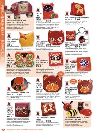 80
TIRELIRE ÉLÉPHANT EN CUIR
Réf. SPF118 22,50 €
Motifs traditionnels du Cachemire. Ouverture
sous l’éléphant pour récupérer facilement ses
économies. L. 20 x Ep. 4 x H. 13 cm.
Fabriqué par Asha Handicrafts en Inde.
TIRELIRE ÉLÉPHANT EN CUIR
TIRELIRE
CHAT
ASSIS
EN CUIR
Réf. SPF181 9,95 €
Un mignon petit chat gardera précieusement
vos économies. Une ouverture sous la tirelire
permet de les récupérer facilement. En cuir
finement ouvragé. L. 10 x H. 11 x Ep. 3,5 cm.
Fabriqué par Asha Handicrafts en Inde.
E
R
81 9 95 €
PORTE-MONNAIE CHATON EN CUIR
Réf. SPF120 5,90 €
Joli petit porte-monnaie en cuir souple de
qualité, coloris rouge. L. 7 x H. 7 cm.
Fabriqué par Asha Handicrafts en Inde.
MONNAIE CHATON EN CU
PORTE-MONNAIE
CHAT EN CUIR
Réf. SPF161
6,50 €
Porte-monnaie tête de
chat. En cuir véritable. L. 8 x l. 8,5 x Ep. 1,5 cm.
Fabriqué par Asha Handicrafts en Inde.
L 8 x l 8 5 x Ep 1 5 cm
PORTE-MONNAIE
CHAT EN CUIR
Réf. SPF169 5,90 €
Un motif amusant en cuir souple teinté et ciré.
Coloris rouge.L. 8 x H. 7 cm.
Fabriqué par Asha Handicrafts en Inde.
E
90 €
cuir souple teinté et ciré
PORTE-MONNAIE CHIEN EN CUIR
Réf. SPF162 6,50 €
Porte-monnaie tête de chien en cuir véritable.
L. 7,5 x l. 8,5 x H. 2,5 cm.
Fabriqué par Asha Handicrafts en Inde.
TE-MONNAIE CHIEN EN CUIR
TIRELIRE
PAPILLON
EN CUIR
Réf. SPF182
9,95 €
Une tirelire en forme de joli papillon avec
dessins en relief. Coloris orange, vert et brun.
Une ouverture sur le côté permet de récupérer
facilement vos économies. En cuir véritable
finement ouvragé. L. 12 x l. 9,5 x Ep. 4,5 cm.
Fabriqué par Asha Handicrafts en Inde.
n forme de joli papillon avec
PORTE-MONNAIE
PAPILLON EN CUIR
Réf. SPF179
5,90 €
Porte-monnaie en cuir véritable. Motif papillon
et fleurs en relief. Fermoir pression.
L. 6,5 x l. 6,5 x Ep. 1,5 cm.
Fabriqué par Asha Handicrafts en Inde.
R
é bl f ll
PORTE-MONNAIE
FLEUR EN CUIR
Réf. SPF197
5,90 €
Porte-monnaie en cuir véritable. Motif fleur
en relief. Fermoir pression. L. 7 x l. 7 cm.
Fabriqué par Asha Handicrafts en Inde.
E
ir véritable Motif fleur
TIRELIRE
OURSON
EN CUIR
Réf. SPF184
14,95 €
Une tirelire ourson en cuir véritable ! Finement
ouvragée avec motifs en relief. Coloris assortis.
Ouverture sur le côté pour récupérer facilement
vos économies. L. 12 x H. 11,5 x Ep. 4 cm.
Fabriqué par Asha Handicrafts en Inde.
84
ourson en cuir véritable ! Finement
5
Po
en
Fa
Coloris
assortis
Coloris
assortis
PORTE-MONNAIE
OURSON EN CUIR
Réf. SPF185
6,50 €
Un porte-monnaie ourson en cuir véritable
teinté et ciré ! Coloris assortis.
L. 8 x l. 8 x Ep. 1,5 cm.
Fabriqué par Asha Handicrafts en Inde.
son en cuir véritable
TIRELIRE
FILLE ET
GARCON
EN CUIR
Réf. SPF186
9,95 €
Une petite tirelire en cuir véritable, souple,
teinté et ciré. Motif fille et garçon en reflief.
Coloris bordeaux foncé. Ouverture sur le côté
pour récupérer facilement vos économies.
L. 7 x H. 7 x Ep. 4 cm.
Fabriqué par Asha Handicrafts en Inde.
lire en cuir véritable, souple,
PORTE-MONNAIE ETHNIQUE
EN CUIR
Réf. SPF166 5,90 €
Porte-monnaie en cuir véritable. Motif danse
traditionnelle. Coloris brun. L. 7 x l. 7 x Ep. 1 cm.
Fabriqué par Asha Handicrafts en Inde.
-MONNAIE ETHNIQUE LOT DE 4 ANIMAUXTAILLE CRAYONS
Réf. OAC141 21,90 €
Lot de 4 animaux taille crayons: L’abeille, la
souris, la coccinelle et l’ours. En fibres de bois,
peint à la main. L. 5 à 8 cm.
Fabriqué par Gospel House au Sri Lanka.
LOT DE 4 ANIMAUXTAILLE CRAYONS
OuvertPORTE-CLÉS ET
PORTE-MONNAIE CHAT EN CUIR
Réf. SPC134 3,95 €
Porte-monnaie motif chat monté sur un
porte-clés. En cuir véritable. Coloris assortis.
Porte-monnaie idéal pour ranger votre pièce
de chariot de course. L. 4 x l. 4 cm.
Fabriqué par Asha Handicrafts en Inde.
Lamaroquinerie:tireliresetporte-monnaie
Rejoignez-nous sur facebook.com/assoartisanatsel
 