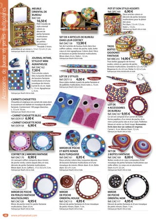 82
PETIT MEUBLE
ORIENTAL DE
BUREAU
Réf. BAC169
16,50 €
Petit meuble de
style oriental
coloris or,
décoré de
perles fantaisie
multicolores
pour toutes
les petites
princesses !
Possède 3 tiroirs
amovibles et un miroir. L. 13 x l. 7,5 x H. 21 cm.
Fabriqué par Noah’s Ark en Inde.
PETIT MEUB
ORIEN
BUREA
Réf. BAC16
16
Pe
sty
co
dé
pe
mu
po
les
p
Po
amovibles et un miroir. L. 13 x l.
SET DE 4 ARTICLES DE BUREAU
DANS LEUR COFFRET
Réf. OAC158 13,90 €
Set de 4 articles de bureau livrés dans leur
coffret cadeau : miroir de poche, stylo, boîte
cœur et mini agrapheuse. Coloris doré. Déco
en boutons et perles fantaisie multicolores.
Miroir diam. 8 cm. Stylo L. 12 cm.
Fabriqué par Noah’s Ark en Inde.
POT ET SON STYLO ASSORTI
Réf. OPC169 6,90 €
Deux articles coloris or
décorés de perles fantaisie
multicolores pour le plaisir
des yeux.
Pot diam. 7,5 x H. 7,5 cm.
Stylo L. 13 cm.
Fabriqué par Noah’s Ark en Inde.
Réf. OPC169 6,90 €
Deux articles c
décorés de pe
multicolores p
des yeux.
Pot diam. 7,5 x
Stylo L. 13 cm
Fabriqué par Noa
TROIS
BOÎTES
GIGOGNES
FANTAISIE
Réf. MBC255 14,90€
Trois boîtes gigognes de formes
ovales, coloris or, garnies de perles
fantaisie multicolores. Grande 8 x 5,5 x 4,5 cm.
Moyenne 6 x 4 x 3,5 cm. Petite 5 x 3,5 x 3 cm.
Fabriqué par Asha Handicrafts en Inde.
S
GNES
AISIE
C255 14,90€
îtes gigognes de formes
oloris or, garnies de perles
multicolores. Grande 8 x 5,5 x 4,5 cm.
LOT DE 2 STYLOS
Réf. OST113 4,00 €
Deux stylos réalisés à partir de perles fantaisie et
de paillettes multicolores. Encre noire. L. 13 cm.
Fabriqué par Noah’s Ark en Inde.
CARNETS CHOUETTES
Chouettes et originaux ces carnets de notes dont
la couverture est réalisée en mosaïque de perles
fantaisie. Contiennent 100 pages blanches.
L. 7,5 x H. 10 cm.
Fabriqués par Noah’s Ark en Inde.
• CARNET CHOUETTE BLEU
Réf. OCR157 6,90 €
• CARNET CHOUETTE ROSE
Réf. OCR158 6,90 €
es dont
perles
es.
COFFRETDE2MIROIRSFANTAISIE
Réf. OAC170 8,90 €
Un ravissant coffret comporte deux miroirs
de poche ronds, coloris laqués bleu et rose,
décorés de perles fantaisie multicolores.
Miroir diam. 8 cm. Coffret L. 17 x l. 9,5 x H. 2 cm.
Fabriqué par Noah’s Ark en Inde.
COFFRETDE2MIROIRSFANTAISIE
SET DE
2 BOÎTES FANTAISIE
Réf. OAC169 8,00 €
Boîtes ronde et en cœur composées d’une
mosaïque de perles fantaisie multicolores aux
mille reflets. Le corps est en aluminium.
Diam. 6 x H. 3,5 cm.
Fabriqué par Noah’s Ark en Inde.
T DE
OÎTES FANTAISIE
f. OAC169 8,00 €
tes ronde et en cœur composées d’une
MIROIR DE POCHE
ET BOÎTE RONDE
BLEUTURQUOISE
Réf. OAC161 6,95 €
Deux articles coloris bleu turquoise décorés
de boutons fantaisie multicolores et d’une
mosaïque de miroirs. Miroir diam. 8 cm. Boîte
diam. 4,5 x H. 3 cm.
Fabriqué par Noah’s Ark en Inde.
OIR DE POCHE
OÎTE RONDE
UTURQUOISE
OAC161 6,95 €
i l l i bl i dé é
JOURNAL INTIME,
STYLO ET MINI
AGRAPHEUSE
Réf. OAC162
7,50 €
Trois articles coloris
bleu turquoise décorés
de boutons fantaisie
multicolores et d’une
mosaïque de miroirs.
Carnet 8 x 6 cm. Stylo
L. 13 cm. Agrapheuse
L. 4 cm.
Fabriqué par Noah’s Ark en Inde.
J
S
A
R
7
T
b
d
m
m
C
L
L
LOT DE
4 ACCESSOIRES
DE BUREAU
Réf. OAC167 9,95 €
Ce set est composé d’un carnet de notes
forme papillon, d’un miroir de poche, d’un
mini-carnet porte-clés et d’un stylo. Paillettes
bleues et vertes sur fond rouge. Accessoires
livrés dans leur sac cadeau en organza.
Carnet L. 9 cm. Mirroir Diam. 7,5 cm.
Fabriqué par Noah’s Ark en Inde.
LOT DE
4 ACCESSOIRES
DE BUREAU
Réf. OAC167 9,95 €
Ce set est composé d’un carnet de notes
MIROIR
DE POCHE
ORIENTAL ROUGE
Réf. CAC113 4,95 €
Décoré de perles fantaisie et d’une mosaïque
de petits miroirs. Diam. 7 cm.
Fabriqué par Noah’s Ark en Inde.
UGE
4 95 €
MIROIR
DE POCHE
ORIENTAL NOIR
Réf. CAC117 4,95 €
Décoré de perles fantaisie et d’une mosaïque
de petits miroirs. Diam. 7 cm.
Fabriqué par Noah’s Ark en Inde.
OIR
4,95 €
MIROIR DE POCHE
EN PERLES FANTAISIE
MULTICOLORES
Réf. CAC128 4,95 €
Miroir de poche rond. En perles fantaisie
multicolores. Diam. 8 cm.
Fabriqué par Noah’s Ark en Inde.
M
D
O
R
SIE
95 €
MIROIR DE POC MIROIRM MIROIR
Accessoiresdebueauenperlesmulticolores
www.artisanatsel.com
 