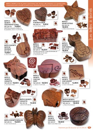 83
BOÎTE À
SECRETS
CHOUETTE
Réf. LBS104 18,50 €
L. 13 x l. 8 x H. 4 cm.
BOÎTES À SECRETS en bois de sesham massif, finition cirée. Ouvertes, elles présentent un ou plusieurs petits
compartiments prêts à accueillir vos petits secrets. Fabriquées par Noah’s Ark et Asha Handicrafts en Inde.
BOÎTE À SECRETS PAPILLON
Réf. LBS123 18,50 €
L. 12 x l. 12 x H. 4,5 cm.
BOÎTE À
SECRETS
POISSONS
Réf. LBS107 18,50 €
Diam. 12 cm. Haut. 5 cm.
BOÎTE À SECRETS
ÉLÉPHANT ET SON PETIT
Réf. LBS116 18,50 €
L. 10,5 x l. 9 x H. 4,5 cm.
BOBO
ÉL
Réf
L. 1
BOÎTE À SECRETS
CHOUETTE
Réf. LBS136 15,50 €
L. 9,5 x l. 9 x H. 4,5 cm.
BOÎ
CHO
Réf.
L. 9,5
BOÎTE À
SECRETS
CHAT JOUEUR
Réf. LBS129 12,90 €
L. 7,5 x l. 7 x H. 4,5 cm.
UEUR
BOÎTE À
SECRETS
CHOUETTE
BOÎTE À
SECRETS
CHAT QUI
DORT
Réf. LBS109 18,50 €
L. 13,5 x l. 11 x H. 5 cm.
B
S
E À
ETS
QUI
BOÎTE À
SECRETS
CHAT DEBOUT
Réf. LBS100
18,50 €
L. 17 x l. 9 x H. 4,5 cm.
S
EBOUT
00
€
x H. 4,5 cm.
BOÎTE À
SECRETS ÉTOILE
Réf. LBS134
18,50 €
L. 14,5 x l. 13,5 x H. 4,5 cm.
etits
OÎTE À
ECRETS ÉTOILE
plus de choix
en ligne
@
BOÎTE À SECRETS
NOTE DE
MUSIQUE
Réf. LBS135
14,90 €
L. 13 x l. 7 x H. 5 cm.
BOÎTE
À SECRETS CŒUR
Réf. LBS118 9,95 €
L. 7,5 x l. 7,5 x H. 4,5 cm.
OÎTE
SECRETS CŒUR
BOÎTE À
SECRETS
LES 3 SINGES
Réf. LBS137 18,50 €
Proverbe oriental des 3 singes (ne rien dire, ne
rien entendre, ne rien voir).
L. 15 x l. 8 x H. 5 cm.
BOÎTE À
BOÎTE À
SECRETS
CŒUR MOTIF FLORAL
Réf. LBS130 14,90 €
Motif fleurs de jasmin ciselées sur
le couvercle. L. 9,5 x l. 11 x H. 4,5 cm.
ORAL
4,90 €
Lesboîtesàsecrets
Paiement par CB sécurisé 7j/7 et 24h/24
 