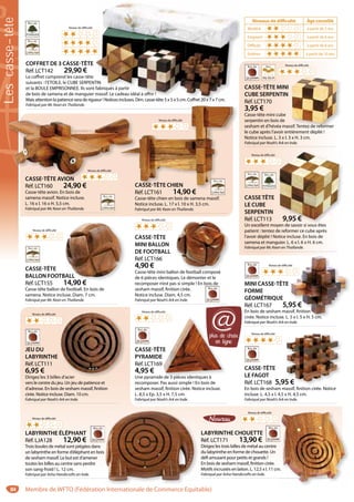 84
COFFRET DE 3 CASSE-TÊTE
Réf. LCT142 29,90 €
Le coffret comprend les casse-tête
suivants : l’ETOILE, le CUBE SERPENTIN
et la BOULE EMPRISONNEE. Ils sont fabriqués à partir
de bois de samena et de manguier massif. Le cadeau idéal à offrir !
Mais attention la patience sera de rigueur ! Notices incluses. Dim. casse-tête 5 x 5 x 5 cm. Coffret 20 x 7 x 7 cm.
Fabriqué par Mc Kean en Thaïlande.
TIN
fabriqués à partir
massif. Le cadeau idéal à offrir !
ueur ! Notices incluses. Dim. casse-tête 5 x 5 x 5 cm. Coffret 20 x 7 x 7 cm.
CASSE-TÊTE MINI
CUBE SERPENTIN
Réf. LCT170
3,95 €
Casse-tête mini cube
serpentin en bois de
sesham et d’hévéa massif. Tentez de reformer
le cube après l’avoir entièrement déplié !
Notice incluse. L. 3 x l. 3 x H. 3 cm.
Fabriqué par Noah’s Ark en Inde.
sif. Tentez de reformer
CASSE-TÊTE
LE FAGOT
Réf. LCT168 5,95 €
En bois de sesham massif, finition cirée. Notice
incluse. L. 4,5 x l. 4,5 x H. 4,5 cm.
Fabriqué par Noah’s Ark en Inde.
5 €
LABYRINTHE CHOUETTE
Réf. LCT171 13,90 €
Dirigez les trois billes de métal au centre
du labyrinthe en forme de chouette. Un
défi amusant pour petits et grands !
En bois de sesham massif, finition cirée.
Motifs incrustés en laiton. L. 12,5 x l. 11 cm.
Fabriqué par Asha Handicrafts en Inde.
.
LABYRINTHE ÉLÉPHANT
Réf. LJA128 12,90 €
Trois boules de métal sont piégées dans
un labyrinthe en forme d’éléphant en bois
de sesham massif. Le but est d’amener
toutes les billes au centre sans perdre
son sang-froid ! L. 12 cm.
Fabriqué par Asha Handicrafts en Inde.
CASSE-TÊTE
BALLON FOOTBALL
Réf. LCT155 14,90 €
Casse-tête ballon de football. En bois de
samena. Notice incluse. Diam. 7 cm.
Fabriqué par Mc Kean en Thaïlande.
BALL
14 90 €
Niveau de difficulté
CASSE-TÊTE
MINI BALLON
DE FOOTBALL
Réf. LCT166
4,90 €
Casse-tête mini ballon de football composé
de 6 pièces identiques. Le démonter et le
recomposer n’est pas si simple ! En bois de
sesham massif, finition cirée.
Notice incluse. Diam. 4,5 cm.
Fabriqué par Noah’s Ark en Inde.
on de football composé
Niveau de difficulté
MINI CASSE-TÊTE
FORME
GÉOMÉTRIQUE
Réf. LCT167 5,95 €
En bois de sesham massif, finition
cirée. Notice incluse. L. 5 x l. 5 x H. 5 cm.
Fabriqué par Noah’s Ark en Inde.
95 €
ssif, finition
5 x l. 5 x H. 5 cm.
Niveau de difficulté
Niveau de difficulté
Niveau de difficulté
CASSETÊTE
LE CUBE
SERPENTIN
Réf. LCT113 9,95 €
Un excellent moyen de savoir si vous êtes
patient : tentez de reformer ce cube après
l’avoir déplié ! Notice incluse. En bois de
samena et manguier. L. 6 x l. 6 x H. 6 cm.
Fabriqué par Mc Kean en Thaïlande.
9,95 €
yen de savoir si vous êtes
Niveau de difficulté
Niveau de difficulté
Niveau de difficulté
JEU DU
LABYRINTHE
Réf. LCT111
6,95 €
Dirigez les 3 billes d’acier
vers le centre du jeu. Un jeu de patience et
d’adresse. En bois de sesham massif, finition
cirée. Notice incluse. Diam. 10 cm.
Fabriqué par Noah’s Ark en Inde.
s d’acier
Niveau de difficulté
CASSE-TÊTE
PYRAMIDE
Réf. LCT169
4,95 €
Une pyramide de 3 pièces identiques à
recomposer. Pas aussi simple ! En bois de
sesham massif, finition cirée. Notice incluse.
L. 8,5 x Ep. 3,5 x H. 7,5 cm.
Fabriqué par Noah’s Ark en Inde.
TE
E
e de 3 pièces identiques à
Niveau de difficulté
Niveau de difficulté
Niveaux de difficulté Âge conseillé
Modéré à partir de 5 ans
Exigeant à partir de 6 ans
Difficile à partir de 8 ans
Extême à partir de 10 ans
CASSE-TÊTE AVION
Réf. LCT160 24,90 €
Casse-tête avion. En bois de
samena massif. Notice incluse.
L. 16 x l. 16 x H. 5,5 cm.
Fabriqué par Mc Kean en Thaïlande.
CASSE-TÊTE AVION
CASSE-TÊTE CHIEN
Réf. LCT161 14,90 €
Casse-tête chien en bois de samena massif.
Notice incluse. L. 17 x l. 10 x H. 3,5 cm.
Fabriqué par Mc Kean en Thaïlande.
CASSE-TÊTE CHIEN
Réf C 14 90 €
Niveau de difficulté
Niveau de difficulté
plus de choix
en ligne
@
Lescasse-tête
Membre de WFTO (Fédération Internationale de Commerce Equitable)
 