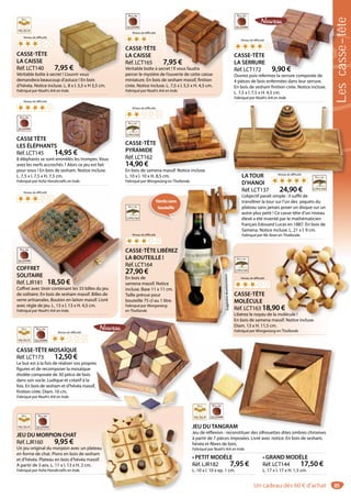 85
COFFRET
SOLITAIRE
Réf. LJR181 18,50 €
Coffret avec tiroir contenant les 33 billes du jeu
de solitaire. En bois de sesham massif. Billes de
verre artisanales. Bouton en laiton massif. Livré
avec règle de jeu. L. 13 x l. 13 x H. 4,5 cm.
Fabriqué par Noah’s Ark en Inde.
COFFRET
SOLITAIRE
Réf. LJR181 18,50 €
Coffret avec tiroir contenant les 33 billes du jeu
CASSE-TÊTE LIBÉREZ
LA BOUTEILLE !
Réf. LCT164
27,90 €
En bois de
samena massif. Notice
incluse. Base 11 x 11 cm.
Taille prévue pour
bouteille 75 cl ou 1 litre.
Fabriqué par Wongwiang
en Thaïlande.
EZ
Suggestiondeprésentation
Vendusans
bouteille
CASSE-TÊTE
PYRAMIDE
Réf. LCT162
14,90 €
En bois de samena massif. Notice incluse.
L. 10 x l. 10 x H. 8,5 cm.
Fabriqué par Wongwiang en Thaïlande.
E
if N ti i l
CASSE-TÊTE
LA SERRURE
Réf. LCT172 9,90 €
Ouvrez puis refermez la serrure composée de
4 pièces de bois enfermées dans leur serrure.
En bois de sesham finition cirée. Notice incluse.
L. 7,5 x l. 7,5 x H. 4,5 cm.
Fabriqué par Noah’s Ark en Inde.
9,90 €
CASSE-TÊTE
LA CAISSE
Réf. LCT140 7,95 €
Véritable boîte à secret ! L’ouvrir vous
demandera beaucoup d’astuce ! En bois
d’hévéa. Notice incluse. L. 8 x l. 5,5 x H 3,5 cm.
Fabriqué par Noah’s Ark en Inde.
,95 €
et ! L’ouvrir vous
CASSE-TÊTE
LA CAISSE
Réf. LCT165 7,95 €
Véritable boîte à secret ! Il vous faudra
percer le mystère de l’ouverte de cette caisse
miniature. En bois de sesham massif, finition
cirée. Notice incluse. L. 7,5 x l. 5,5 x H. 4,5 cm.
Fabriqué par Noah’s Ark en Inde.
7,95 €
cret ! Il vous faudra
Niveaudedifficulté***
JEU DUTANGRAM
Jeu de réflexion : reconstituer des silhouettes dites ombres chinoises
à partir de 7 pièces imposées. Livré avec notice. En bois de sesham,
hévéa et fibres de bois.
Fabriqué par Noah’s Ark en Inde.
• PETIT MODÈLE
Réf. LJR182 7,95 €
L. 10 x l. 10 x ep. 1 cm.
• GRAND MODÈLE
Réf. LCT144 17,50 €
L. 17 x l. 17 x H. 1,5 cm.
*******
JEU DUTANGRAM
d éfl d lh d b h
Niveau de difficulté
CASSE-TÊTE
MOLÉCULE
Réf. LCT163 18,90 €
Libérez le noyau de la molécule !
En bois de samena massif. Notice incluse.
Diam. 13 x H. 11,5 cm.
Fabriqué par Wongwiang en Thaïlande.
90 €
la molécule !
if N i i l
Niveau de difficulté
Niveau de difficulté
Niveau de difficulté
Niveau de difficulté
LATOUR
D’HANOI
Réf. LCT137 24,90 €
L’objectif paraît simple : il suffit de
transférer la tour sur l’un des piquets du
plateau sans jamais poser un disque sur un
autre plus petit ! Ce casse-tête d’un niveau
élevé a été inventé par le mathématicien
français Edouard Lucas en 1887. En bois de
Samena. Notice incluse. L. 21 x l. 9 cm.
Fabriqué par Mc Kean en Thaïlande.
LATOUR Niveau de difficulté
CASSETÊTE
LES ÉLÉPHANTS
Réf. LCT145 14,95 €
8 éléphants se sont emmêlés les trompes. Vous
avez les nerfs accrochés ? Alors ce jeu est fait
pour vous ! En bois de sesham. Notice incluse.
L. 7,5 x l. 7,5 x H. 7,5 cm.
Fabriqué par Asha Handicrafts en Inde.
4,95 €
êlé l t V
Niveau de difficulté
Niveau de difficulté
Niveau de difficulté
CASSE-TÊTE MOSAÏQUE
Réf. LCT173 12,50 €
Le but est à la fois de réaliser vos propres
figures et de recomposer la mosaïque
étoilée composée de 30 pièce de bois
dans son socle. Ludique et créatif à la
fois. En bois de sesham et d’hévéa massif,
finition cirée. Diam. 16 cm.
Fabriqué par Noah’s Ark en Inde.
s
Niveau de difficulté
JEU DU MORPION CHAT
Réf. LJR160 9,95 €
Un jeu original du morpion avec un plateau
en forme de chat. Pions en bois de sesham
et d’hévéa. Plateau en bois d’hévéa massif.
A partir de 3 ans. L. 11 x l. 13 x H. 2 cm.
Fabriqué par Asha Handicrafts en Inde.
u
Lescasse-tête
Un cadeau dès 60 € d’achat
 