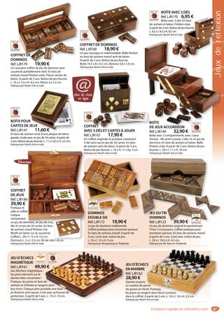 87
COFFRET DE DOMINOS
Réf. LJR100 18,90 €
Un jeu classique et indémodable. Belle finition
en bois de sesham massif serti de laiton.
A partir de 3 ans. Notice de jeu fournie.
Boîte 14,5 x 8 x 4,5 cm. Domino 3,8 x 1,9 cm.
Fabriqué par Noah’s Ark en Inde.
FRET DE DOMINOS
COFFRET
AVEC 5 DÉS ET CARTES À JOUER
Réf. LJR101 17,90 €
Un coffret originale et pratique contenant
5 dés ainsi qu’un jeu de 54 cartes. En bois
de sesham serti de laiton. A partir de 3 ans.
Notice de jeu fournie. L. 10 x H. 11 x Ep. 3 cm.
Fabriqué par Noah’s Ark en Inde.
RET
5 DÉS ET CARTES À JOUER
JEU DUTRI
DOMINOS
Réf. LJR123 39,90 €
Un jeu de dominos original et passionnant
! Pour 2 à 6 joueurs. Coffret pratique pour
emmener partout. En bois de samena massif.
A partir de 3 ans. Livré avec notice de jeu.
L. 20 x l. 10,5 x H. 4,5 cm.
Fabriqué par Mc Kean en Thaïlande.
JEU DUTRI
DOMINOS
Réf. LJR123 39,90 €
BOÎTE POUR
CARTES DE JEUX
Réf. LJR147 11,60 €
En bois de sesham orné d’une plaque de laiton
gravée. Livrée avec un jeu de 54 cartes. A partir de
3 ans. Notice de jeu fournie. L. 11 x l. 8,5 x H. 3,5 cm.
Fabriqué par Noah’s Ark en Inde.
R
JEUX
11,60 €
BOÎTE
DE JEUX ACCORDÉON
Réf. LJR149 32,90 €
Boîte avec 3 compartiments avec 3 jeux
(inclus) : 48 cartes à jouer, 5 dés, et un jeu de
dominos. En bois de sesham et laiton. Belle
finition cirée. A partir de 3 ans. Notice de jeu
fournie. L. 20 x l. 11 x H. 10 cm.
Fabriqué par Noah’s Ark en Inde.
BOÎTEB
DE JEUX ACCORDÉOND
JEU D’ÉCHECS
MAGNÉTIQUE
Réf. LJR161 49,90 €
Jeu d’échecs magnétique :
les pions tiennent sur le
damier têtes renversées !
Pratique, les pions en bois de
sesham et d’hévéa se rangent dans
leur écrin. Chaque pion possède une base
en feutrine anti-rayure. Livré avec sa housse de
protection. A partir de 5 ans. L. 19 x l. 19 cm.
Fabriqué par Noah’s Ark en Inde.
0 €
de
ent dans
ssède une base
é avec sa housse de
s. L. 19 x l. 19 cm.
JEU D’ÉCHECS
EN MARBRE
Réf. LJR162
28,90 €
Damier et pions
en marbre dit pierre
de gorara en Hindi. Pratique,
les pions se rangent dans l’écrin contenu
dans le coffret. A partir de 5 ans. L. 16 x l. 16 x H. 3,5 cm.
Fabriqué par Noah’s Ark en Inde.
CS
erre
ndi. Pratique,
gent dans l’écrin contenu
A partir de 5 ans. L. 16 x l. 16 x H. 3,5 cm.
DOMINOS
DOUBLE SIX
Réf. LJR172 19,90 €
Le jeu de dominos traditionnel.
Coffret pratique pour emmener partout.
En bois de samena massif. A partir de
3 ans. Livré avec notice de jeu.
L. 16 x l. 10 x H. 3 cm.
Fabriqué par Wongwiang en Thaïlande.
DOMINOS
DOUBLE SIX
COFFRET DE
DOMINOS
Réf. LJR179 19,90 €
Un ravissant coffret de jeu de dominos avec
couvercle partiellement vitré. En bois de
sesham massif finition cirée. Pièces serties de
laiton. A partir de 3 ans. Notice de jeu fournie.
L. 16 x l. 5,5 x H. 4,5 cm. Pièces 3,5 x 2 cm.
Fabriqué par Noah’s Ark en Inde.
FFRET DE
MINOS
LJR179 19 90 €
COFFRET
DE JEUX
Réf. LJR184
39,90 €
Pratique et
utile ce coffret
ludique
comprenant
un jeu de dominos, un jeu de cinq
dés et un jeu de 54 cartes. En bois
de sesham massif finition ciré.
Motifs en laiton sur le couvercle.
Coffret L. 20 x l. 15 x H. 5,5 cm.
Dominos L. 5 x l. 2,5 cm. Dé de côté 1,8 cm.
Fabriqué par Noah’s Ark en Inde.
Not
Fab
4
t
minos, un jeu de cinq
plus de choix
en ligne
@
Jeuxderéflexion
Livraison rapide en colissimo suivi
BOÎTE AVEC 5 DÉS
Réf. LJR170 6,95 €
Boîte avec 5 dés. En bois
de sesham et laiton. Finition cirée.
A partir de 3 ans. Notice de jeu fournie.
L. 4,5 x l. 4,5 x H. 4,5 cm.
Fabriqué par Noah’s Ark en Inde.
rééééééééffffffllllllllleexxiiiiioxxxxééééfflllxderr
R170 6,95 €
ec 5 dés. En bois
n. Finition cirée.
otice de jeu fournie.
5 cm.
Ark en Inde.
 