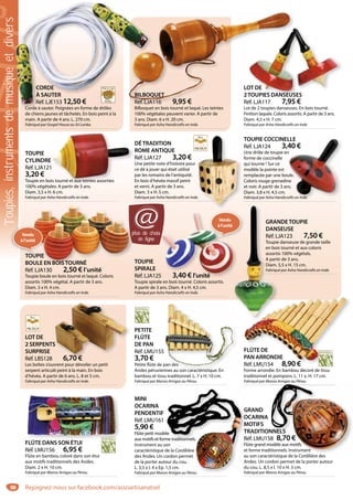88
BILBOQUET
Réf. LJA116 9,95 €
Bilboquet en bois tourné et laqué. Les teintes
100% végétales peuvent varier. A partir de
3 ans. Diam. 6 x H. 20 cm.
Fabriqué par Asha Handicrafts en Inde.
QUET
116 9,95 €
LOT DE
2TOUPIES DANSEUSES
Réf. LJA117 7,95 €
Lot de 2 toupies danseuses. En bois tourné.
Finition laquée. Coloris assortis. A partir de 3 ans.
Diam. 4,5 x H. 7 cm.
Fabriqué par Asha Handicrafts en Inde.
OT DE
SESTOUPIES DANSEUS
TOUPIE
CYLINDRE
Réf. LJA121
3,20 €
Toupie en bois tourné et aux teintes assorties
100% végétales. A partir de 3 ans.
Diam. 3,5 x H. 6 cm.
Fabriqué par Asha Handicrafts en Inde.
s tourné et aux teintes assorties
GRANDETOUPIE
DANSEUSE
Réf. LJA123 7,50 €
Toupie danseuse de grande taille
en bois tourné et aux coloris
assortis 100% végétals.
A partir de 3 ans.
Diam. 5,5 x H. 15 cm.
Fabriqué par Asha Handicrafts en Inde.
GRAN
DANS
Réf. LJ
Toupie
en bois
assorti
A parti
Diam. 5
Fabriqu
TOUPIE COCCINELLE
Réf. LJA124 3,40 €
Une drôle de toupie en
forme de coccinelle
qui tourne ! Sur ce
modèle la pointe est
remplacée par une boule.
Coloris rouge grenadine
et noir. A partir de 3 ans.
Diam. 3,8 x H. 4,5 cm.
Fabriqué par Asha Handicrafts en Inde.
LLE
40 €
n
ule.
ne
ns.
rafts en Inde.
DÉTRADITION
ROME ANTIQUE
Réf. LJA127 3,20 €
Une petite note d’histoire pour
ce dé à jouer qui était utilisé
par les romains de l’antiquité.
En bois d’hévéa massif peint
et verni. A partir de 3 ans.
Diam. 3 x H. 5 cm.
Fabriqué par Asha Handicrafts en Inde.e.
Vendu
àl’unité
LOT DE
2 SERPENTS
SURPRISE
Réf. LBS128 6,70 €
Les boîtes s’ouvrent pour dévoiler un petit
serpent articulé peint à la main. En bois
d’hévéa. A partir de 6 ans. L. 8 et 5 cm.
Fabriqué par Asha Handicrafts en Inde.
S
6 70 €
FLÛTE DE
PAN ARRONDIE
Réf. LMU154 8,90 €
Forme arrondie. En bambou décoré de tissu
traditionnel et pompons. L. 11 x. H. 17 cm.
Fabriqué par Manos Amigas au Pérou.
FLÛTE DE
PAN ARRONDIE
Réf LMU154 8,90 €
PETITE
FLÛTE
DE PAN
Réf. LMU155
3,70 €
Petite flûte de pan des
Andes péruviennes au son caractéristique. En
bambou et tissu traditionnel. L. 7 x H. 10 cm.
Fabriqué par Manos Amigas au Pérou.
pan des
nnes au son caractéristique En
FLÛTE DANS SON ÉTUI
Réf. LMU156 6,95 €
Flûte en bambou coloré dans son étui
aux motifs traditionnels des Andes.
Diam. 2 x H. 10 cm.
Fabriqué par Manos Amigas au Pérou.
Û S SO É
GRAND
OCARINA
MOTIFS
TRADITIONNELS
Réf. LMU158 8,70 €
Flûte grand modèle aux motifs
et forme traditionnels. Instrument
au son caractéristique de la Cordilière des
Andes. Un cordon permet de la porter autour
du cou. L. 8,5 x l. 10 x H. 3 cm.
Fabriqué par Manos Amigas au Pérou.
g
NNELS
58 8,70 €
modèle aux motifs
itionnels. Instrument
MINI
OCARINA
PENDENTIF
Réf. LMU161
5,90 €
Flûte petit modèle
aux motifs et forme traditionnels.
Instrument au son
caractéristique de la Cordilière
des Andes. Un cordon permet
de la porter autour du cou.
L. 3,5 x l. 4 x Ep. 1,5 cm.
Fabriqué par Manos Amigas au Pérou.
G
O
M
T
R
F
e
a
A
d
Fa
èle
me traditionnels.
on
de la Cordilière
cordon permet
our du cou.
1,5 cm.
os Amigas au Pérou.
CORDE
À SAUTER
Réf. LJE153 12,50 €
Corde à sauter. Poignées en forme de drôles
de chiens jaunes et tâchetés. En bois peint à la
main. A partir de 4 ans. L. 270 cm.
Fabriqué par Gospel House au Sri Lanka.
Bilboquet
BILBOQ
Réf. LJA
CORDE
À SAUTER
Réf. LJE153 12,50 €
Corde à sauter Poignées en forme de drôles
plus de choix
en ligne
@
TOUPIE
SPIRALE
Réf. LJA125 3,40 € l’unité
Toupie spirale en bois tourné. Coloris assortis.
A partir de 3 ans. Diam. 4 x H. 4,5 cm.
Fabriqué par Asha Handicrafts en Inde.
Vendu
àl’unité
x
5 3,40 € l’unité
TOUPIE
BOULE EN BOISTOURNÉ
Réf. LJA130 2,50 € l’unité
Toupie boule en bois tourné et laqué. Coloris
assortis 100% végétal. A partir de 3 ans.
Diam. 3 x H. 4 cm.
Fabriqué par Asha Handicrafts en Inde.
pp
OUPIE
OULE EN BOISTOURNÉ
TOOUPIE
Vendu
àl’unité
Toupies,instrumentsdemusiqueetdivers
Rejoignez-nous sur facebook.com/assoartisanatsel
 