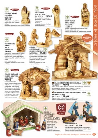 91
DÉCO MARIE
ET JESUS BÉBÉ
Réf. DCR256 23,50 €
En bois d’olivier massif de
Bethlehem, sculpté à la main.
Finition cirée.
H. 11 cm.
Fabriqué par Bethlehem Fair Trade
Artisans en Palestine.
€
DÉCO BERGER
ET SA BREBIS
Réf. DCR257
32,50 €
En bois d’olivier massif, sculpté à la main.
Finition huilée. H. 11 cm.
Fabriqué par Bethlehem Fair Trade Artisans en Palestine.
é à l i
DÉCO JOSEPH,
MARIE ET
JESUS
Réf. DCR259
19,90 €
Une figurine attendrissante : Joseph,
Marie et Jésus finement sculptés
et réunis dans un seul bloc de bois
d’olivier massif de Bethlehem. Finition
huilée.
L. 4 x l. 2 x H. 8,5 cm.
Fabriqué par Bethlehem Fair Trade Artisans
en Palestine.
drissante : Joseph
CRÈCHE MUSICALE
EN BOIS D’OLIVIER
Réf. DCR260
79,90 €
Exceptionnelle, cette
crèche en bois d’olivier massif
de Bethlehem est sculptée à
la main avec soin ! Tournez
l’étoile pour que la mélodie
de Douce Nuit commence à
bercer vos oreilles. Elle est
livrée dans sa boîte cadeau.
L. 18 x l. 10,5 x H. 17,5 cm.
Fabriqué par Bethlehem Fair
Trade Artisans en Palestine.
E
R
massif
tée à
nez
odie
ce à
est
eau.
m.
CRÈCHE DESIGN
Réf. DCR199 37,50 €
Crèche 5 pièces au design raffiné. En céramique
peinte à la main. Coloris bleu et chocolat. H. 12 cm.
Fabriqué par Manos Amigas au Pérou.
CRÈCHE DESIGN
CRÈCHE 10
PERSONNAGES
AVEC ÉTABLE
Réf. DCR155 34,90 €
Figurines en céramique
peintes à la main.
Etable en feuille de
palmier dattier.
L. 38 x H. 24 cm.
Figurines H. 12 cm.
Fabriqué par Heed
Handicrafts au Bangladesh.
CRÈC
PERSO
AVEC
Réf. D
F
p
E
p
L
F
F
H
FIGURINE MAINS
EN PRIÈRE
Réf. DST303
29,90 €
Une déco en bois d’olivier
massif ciselé dans la masse.
H. 9 cm.
Fabriqué par Bethlehem Fair Trade Artisans en Palestine.Artisans en Palestine.
A GRAND DÉCOR CRÈCHE (VENDU SEUL)
Réf. DCR234 74,90 €
Décor crèche en bois d’olivier. Parements de bois d’olivier montés sur
des plaques en fibres de bois. L. 33 x l. 18 x H. 26 cm.
Fabriqué par Bethlehem Fair Trade Artisan en Palestine.
B ENSEMBLE DE 5 PERSONNAGES POUR CRÈCHE
EN BOIS D’OLIVIER
Réf. DCR235 69,90 €
5 personnages en bois d’olivier massif. H. 15 cm.
Fabriqué par Bethlehem Fair Trade Artisan en Palestine.
Décor et
personnages
vendus
séparément
A
B
CRÈCHE 3
PERSONNAGES
EN BOIS D’OLIVIER
Réf. DCR233 39,90 €
Crèche 3 personnages en bois
d’olivier massif sculpté et ciselé
à la main. La mangeoire a une
jolie forme de cœur stylisée.
H. 9,5 cm.
Fabriqué par Bethlehem Fair Trade
Artisans en Palestine.
CRÈCHE 3
PERSONNAGES
plus de choix
en ligne
@
Forme
cœur
CrèchesetdécodeNoël
Réglez en 2 fois sans frais à partir de 99 € d’achat
 