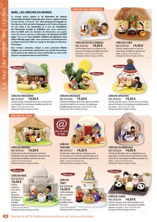 92
CRÈCHE IGLOO CARIBOU
Réf. DCR162 14,50 €
Crèche igloo avec un caribou et un
loup en céramique émaillée et peinte
à la main. L. 8,5 x l. 5,5 x H. 6 cm.
Fabriqué par Manos Amigas au Pérou.
CRÈCHE IGLOO CARIBOU CRÈCHE CUBA
Réf. DCR169 14,50 €
Crèche cubaine avec un ara. En
céramique émaillée et peinte à la
main. L. 8,5 x l. 6 x H. 6,5 cm.
Fabriqué par Manos Amigas au Pérou.
CRÈCHE CUBA
CRÈCHE MEXIQUE
Réf. DCR246 14,50 €
Crèche du Mexique avec Jésus dans un piment.
Couché de soleil sur les cactus. En céramique
émaillée peinte à la main. L. 8 x l. 6 x H. 7 cm.
Fabriqué par Manos Amigas au Pérou.
CRÈCHE MEXIQUECRÈCHE MEXIQUE CRÈCHE APACHES
Réf. DCR247 14,50 €
Crèche apaches avec un bison et un mustang
devant la hutte. En céramique émaillée peinte
à la main. L. 9 x l. 5,5 x H. 7 cm.
Fabriqué par Manos Amigas au Pérou.
RÈCHE APACHESRÈCHE APACHES
CRÈCHE HMONG
Réf. DCR165 14,50 €
Crèche de la tribu Hmong du nord de la
Thaïlande avec deux éléphants barissant. En
céramique émaillée et peinte à la main.
L. 8,5 x l. 5,5 x H. 6,5 cm.
Fabriqué par Manos Amigas au Pérou.
CRÈCHE HMONG
CRÈCHE
TARTARE
Réf. DCR167 14,50 €
Crèche des vastes plaines asiatiques avec
un chameau et un cheval couchés devant la
yourte. En céramique émaillée et peinte à la
main. L. 8,5 x l. 6 x H. 6,5 cm.
Fabriqué par Manos Amigas au Pérou.
14 50 €
CRÈCHE DU BENGALE
Réf. DCR228 14,50 €
Crèche du Bengale avec un éléphant et un
tigre blanc couché devant la fenêtre de style
oriental. En céramique émaillée et peinte à la
main. L. 8,5 x l. 6 x H. 6,5 cm
Fabriqué par Manos Amigas au Pérou.
CHE DU BENGALE
CRÈCHE INDE
Réf. DCR237
14,50 €
Crèche
indienne
avec deux
paons
devant le
Taj Mahal. En
céramique
émaillée
peinte à la main.
L. 8 x l. 5,5 x H. 8 cm.
Fabriqué par Manos Amigas au Pérou.
NDE
37
n
main.
H. 8 cm.
CRÈCHE
TIBET
Réf. DCR238
14,50 €
Crèche tibétaine
avec un yack et
un tigre.
En céramique
émaillée peinte
à la main.
L. 8 x l. 6 x H. 8 cm.
Fabriqué par Manos Amigas au Pérou.
8
ne
t
e
cm.
A i Pé
CRÈCHE CHINE
Réf. DCR239 14,50 €
Crèche chinoise avec deux pandas sur la
muraille de Chine. En céramique émaillée
peinte à la main. L. 9 x l. 5 x H. 4,5 cm.
Fabriqué par Manos Amigas au Pérou.
CRÈCHE CHINEC
NOËL, LES CRÈCHES DU MONDE
Le monde entier célèbre le 25 décembre les valeurs
universelles de Noël. Fraternité, paix, amour, respect mutuel
en font partie. artisanat SELartisanat SEL vous propose de voyager du
Viet-Nam au Chili, de Haïti à Madagascar, de l’Inde au Rwanda.
Un clin d’œil à nos bénévoles et à tous les travailleurs
de l’Economie Sociale et Solidaire que nous soutenons,
dans les ESAT, dans les chantiers de réinsertion, aux quatre
coins de France comme en Allemagne (le diaconat de DWP
page 112) ou en Italie (l’atelier solidaire de pâtisserie chez
Libero Mondo page 109), nous proposons symboliquement
au départ de laTour Eiffel un voyage en Bretagne ou direction
l’Auvergne.
Pour l’artisan céramiste, intégré à notre partenaire Manos
Amigas, vos commandes représentent une activité économique
qui le préserve des violences et de la misère liées au narco-trafic
toujours omniprésent dans le sud du Pérou.
CRÈCHE AMAZONIE
Réf. DCR243 14,50 €
Crèche jungle amazonienne avec un toucan et
une barque. En céramique émaillée peinte à la
main. L. 8 x l. 5,5 x H. 6 cm.
Fabriqué par Manos Amigas au Pérou.
RÈCHE AMAZONIE
CRÈCHES DE L’ASIE
CRÈCHES DES AMÉRIQUES
plus de choix
en ligne
@
Letourdumondedescrèches
Membre de WFTO (Fédération Internationale de Commerce Equitable)
 