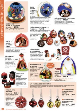 94
PHOTOPHORE
DE NOËL VILLAGE ANDIN
Réf. DPH117 21,90 €
Noël à la mode péruvienne. En céramique
peinte à la main. Diam. 13 x H. 12 cm.
Fabriqué par Manos Amigas au Pérou.
PHOTOPHORE
CRÈCHE BOULES EN CÉRAMIQUE
Réf. DCR116 19,90 €
Reformez cette crèche traditionnelle quechua
avec ces 9 boules de Noël représentant la
crèche à poser ou à accrocher.
En céramique peinte à la
main. Diam. boule
5 cm environ.
Fabriqué par Manos
Amigas au Pérou.
19,90 €
crèche traditionnelle quechua
es de Noël représentant la
ou à accrocher.
peinte à la
ule
os
CRÈCHE HUTTE
INDIENNE
Réf. DCR212 14,50 €
Une crèche originale en
hutte indienne. En
céramique peinte à la
main. Diam. 8 x H. 10 cm.
Fabriqué par Manos Amigas
au Pérou.
50 €
n
cm.
as
CRÈCHE ANDINE
5 PERSONNAGES
Réf. DCR226 9,95 €
Cinq mignonnes figurines en
céramique peintes à la main
et décorées dans un style
traditionnel péruvien. H. 4 cm.
Fabriqué par Manos Amigas au Pérou..
BOULE
ENFANTS
DU MONDE
Réf. DDN175
7,95 €
Une déco avec
un message :
les enfants du monde forment une ronde autour
de la terre en se tenant par la main. Chaque
enfant est habillé de façon traditionnelle. En
papier maché peint entièrement à la main.
Cordon doré. Diam. 7,3 cm.
Fabriqué par Asha Handicrafts en Inde.
5
monde forment une ronde autour
BOULE DE NOËL
MOSAÏQUE
Réf. DDN183 7,50 €
Boule de belle taille émaillée
rouge composée d’une
mosaïque de verre au
mille scintillements.
Elle sera du plus
effet dans votre
décoration de Noël.
Diam. 7 cm.
Fabriqué par
Noah’s Ark en Inde.
L
7,50 €
émaillée
une
u
1 LOT DE 2 BOULES
DE NOËL D’ANTAN
(ROUGE)
Réf. DDN184 3,95 €
H. 5 cm. Diam. 3 et 4 cm.
LOT DE 2 BOULES DE NOËL D’ANTAN
Tout comme autrefois, ces boules aux formes d’antan comporte 2 boules en verre teinté, surmontées
d’une attache en métal argenté. Elles sont fabriquées de manière 100% artisanale.
Fabriqué par Noah’s Ark en Inde.
2 LOT DE 2 BOULES
DE NOËL D’ANTAN
(DORÉES)
Réf. DDN185 3,95 €
H. 5 cm. Diam. 3,5 et 4 cm.
CRÈCHE
EN VERRE
FUSION
Réf. DCR236 19,90 €
Crèche en verre fusion de forme incurvée.
L. 10 x H. 12 cm.
Fabriqué par Calypso au Chili.
E
36 19 90 €
BOULE DE NOËL DE
BETHLEHEM
Réf. DDN177 9,90 €
Boule de Noël en verre
artisanal soufflé.
Motif village de
Bethlehem antique
coloré.
Diam. 5,5 x H. 8 cm.
Fabriqué par Bethlehem
Fair Trade Artisans
en Palestine.
L DE
9,90 €
rre
m
Enverresoufflé
d’Hébron
CRÈCHE CÉRAMIQUE À SUSPENDRE
Réf. DCR113 14,90 €
En céramique peinte à la main. Message
universel de Noël pour le monde. Diam. 6 cm.
Fabriqué par Manos Amigas au Pérou.
CHE CÉRAMIQUE À SUSPEND
CRÈCHE
ROUGE
Réf. DCR215
9,95 €
Crèche en céramique peinte à la main.
Coloris rouge à pois blanc et doré. Peut être
suspendue. Diam. 5,5 x H. 4,5 cm.
Fabriqué par Manos Amigas au Pérou.
215
céramique peinte à la main.
CRÈCHE HAÏTI
Réf. DCR117
17,90 €
Une douce représentation
de la nuit de Noël dans
un style haïtien.
En céramique peinte à
la main et laine. H. 7 cm.
Fabriqué par Manos Amigas
au Pérou.
C
R
1
U
de
un
En
la
Fa
au
plus de choix
en ligne
@
1 2
CrèchesetdécodeNoël
Commerce équitable depuis 1983
 