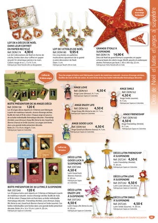 95
LOT DE 5 ÉTOILES DE NOËL
Réf. DDN180 9,95 €
Ces cinq étoiles en paillettes
multicolores ajouteront de la gaieté
à votre décoration de Noël.
Diam. 5 cm.
Fabriqué par Noah’s Ark en Inde.
LOT DE 5 ÉTOILES DE NOËL
LOT DE 6 DÉCOS DE NOËL
DANS LEUR COFFRET
EN PAPIER RECYCLÉ
Réf. DDN174 4,90 €
Lot de 6 décorations de Noël en forme de
crèche, livrées dans leur coffret en papier
recyclé. En céramique peinte à la main.
Coloris rouge et or. L. 5 x H. 5 cm.
Fabriqué par Heed Handicrafts au Bangladesh.
LOT DE 6 DÉCOS DE NOËL
ANGE FRIENDSHIP
Réf. DDN160
4,50 €
Ange Friendship (Amitié).
H. 7 cm.
Fabriqué par Sapia en Colombie.
ANGE ENJOY LIFE
Réf. DDN163 4,50 €
Ange Enjoy life (Aime la vie). H. 7 cm.
Fabriqué par Sapia en Colombie.
ANGE SMILE
Réf. DDN162
4,50 €
Ange Smile (sourire).
H. 7 cm.
Fabriqué par Sapia en Colombie.
ANGE LOVE
Réf. DDN161 4,50 €
Ange Love (Amour). H. 7 cm.
Fabriqué par Sapia en Colombie.
ANGE GOOD LUCK
Réf. DDN164 4,50 €
Ange Good luck (Bonne chance). H. 7 cm.
Fabriqué par Sapia en Colombie.
A
R
4
An
H.
Fa
AN
Réf
Ang
Fabr
AN
R
4
An
H. 7
Fab
A
R
Ang
Fabriq
A
Ré
An
Fabr
BOÎTE PRÉSENTOIR DE 30 ANGES DÉCO
Réf. DDN158 120 €
Les 30 anges décos répartis en 5 thèmes sont fabriqués
à partir de matériaux naturels : écorce d’orange séchée,
feuille de maïs et fil de coton. Chaque ange est pourvu
de sa boîte individuelle thématique décorée : Friendship
(Amitié), Love (Amour), Enjoy life (Aime la vie), Good luck
(Bonne chance) et Smile (sourire). Les anges sont livrés
dans une grande boîte présentoir décorée.
Boîte 25 x 15 x 9 cm. Ange h. 7 cm.
Fabriqué par Sapia en Colombie.
Tous les anges et lutins sont fabriquées à partir de matériaux naturels : écorces d’orange séchées,
feuilles de maïs et fils de coton. Ils sont livrés dans leur boîte individuelle thématique décorée.
DÉCO LUTIN
GOOD LUCK À
SUSPENDRE
Réf. DST244
4,50 €
Lutin Good luck
(Bonne chance).
H. 20 cm.
Fabriqué par Sapia
en Colombie.
DÉCO LUTIN FRIENDSHIP
À SUSPENDRE
Réf. DST241 4,50 €
Lutin Friendship (Amitié).
H. 20 cm.
Fabriqué par Sapia en Colombie.
DÉCO LUTIN
ENJOY LIFE
À SUSPENDRE
Réf. DST243
4,50 €
Lutin Enjoy Life (Aime la vie).
H. 20 cm.
Fabriqué par Sapia en Colombie.
BOÎTE PRÉSENTOIR DE 30 LUTINS À SUSPENDRE
Réf. DST240 120 €
Les 30 joyeux lutins sont répartis en 5 thèmes et fabriqués à partir
de matériaux naturels : écorce d’orange séchée, feuille de maïs
et fil de coton. Chaque lutin est livré dans sa boîte individuelle
thématique décorée : Friendship (Amitié), Love (Amour), Enjoy
life (Aime la vie), Good luck (Bonne chance) et Smile (sourire). Ces
boîtes individuelles sont livrées dans une grande boîte présentoir
décorée. Boîte 24 x 16 x 10 cm. Lutin H. 20 cm.
Fabriqué par Sapia en Colombie.
DÉCO LUTIN SMILE
À SUSPENDRE
Réf. DST245 4,50 €
Lutin Smile (Sourire). H. 20 cm.
Fabriqué par Sapia en Colombie.
DÉCO LUTIN LOVE
À SUSPENDRE
Réf. DST242 4,50 €
Lutin Love (Amour). H. 20 cm.
Fabriqué par Sapia en Colombie.
me la vie).
Colombie.
À
DÉ
À
Ré
Lu
Fab
DÉ
À
Ré
Lu
Fab
D
À
R
L
H
Fa
DSHIP
€
.
bie.
€
0 cm.
bie.Î É À
Coffretde
30décosanges
DÉCO
Coffret de
30 lutins
GRANDE ÉTOILE À
SUSPENDRE
Réf. DDN176 14,90 €
Déco de Noël de grand format à suspendre, en papier
artisanal épais de coloris rouge. Motifs ajourés et arabesques
dorées. Fermeture par lacet. L. 60 x l. 60 x Ep. 22 cm.
Fabriqué par Asha Handicrafts en Inde.
GRANDE ÉTOILE À
SUSPENDRE
Réf. DDN176 14,90 €
Déco de Noël de grand format à suspendre en papier
Sedéplie
etserange
facilement
DécodeNoëletlutinsetangesàsuspendre
Offrez des chèques cadeaux en toute occasion
 