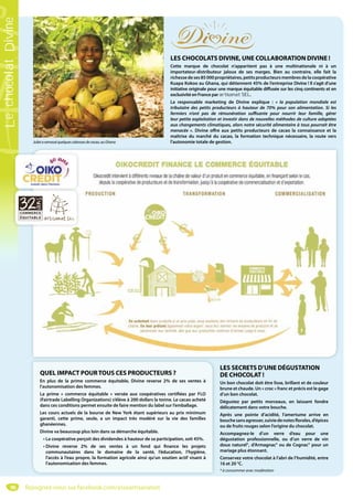 96
LES CHOCOLATS DIVINE, UNE COLLABORATION DIVINE !
Cette marque de chocolat n’appartient pas à une multinationale ni à un
importateur-distributeur jaloux de ses marges. Bien au contraire, elle fait la
richessedeses85 000propriétaires,petitsproducteursmembresdelacoopérative
Kuapa Kokoo au Ghana, qui détiennent 45% de l’entreprise Divine ! Il s’agit d’une
initiative originale pour une marque équitable diffusée sur les cinq continents et en
exclusivité en France par artisanat SEL.
La responsable marketing de Divine explique  : « la population mondiale est
tributaire des petits producteurs à hauteur de 70% pour son alimentation. Si les
fermiers n’ont pas de rémunération suffisante pour nourrir leur famille, gérer
leur petite exploitation et investir dans de nouvelles méthodes de culture adaptées
aux changements climatiques, alors notre sécurité alimentaire à tous pourrait être
menacée  ». Divine offre aux petits producteurs de cacao la connaissance et la
maîtrise du marché du cacao, la formation technique nécessaire, la route vers
l’autonomie totale de gestion.
LES SECRETS D’UNE DÉGUSTATION
DE CHOCOLAT !
Un bon chocolat doit être lisse, brillant et de couleur
brune et chaude. Un « croc » franc et précis est le gage
d’un bon chocolat.
Dégustez par petits morceaux, en laissant fondre
délicatement dans votre bouche.
Après une pointe d’acidité, l’amertume arrive en
bouchesansagresser,suiviedenotesflorales,d’épices
ou de fruits rouges selon l’origine du chocolat.
Accompagnez-le d’un verre d’eau pour une
dégustation professionnelle, ou d’un verre de vin
doux naturel*, d’Armagnac* ou de Cognac* pour un
mariage plus étonnant.
Conservez votre chocolat à l’abri de l’humidité, entre
16 et 20 °C.
* à consommer avec modération
QUEL IMPACT POURTOUS CES PRODUCTEURS ?
En plus de la  prime commerce équitable, Divine reverse 2% de ses ventes à
l’autonomisation des femmes.
La prime « commerce équitable » versée aux coopératives certifiées par FLO
(Fairtrade Labelling Organizations) s’élève à 200 dollars la tonne. Le cacao acheté
dans ces conditions permet ensuite de faire mention du label sur l’emballage.
Les cours actuels de la bourse de New York étant supérieurs au prix minimum
garanti, cette prime, seule, a un impact très modéré sur la vie des familles
ghanéennes.
Divine va beaucoup plus loin dans sa démarche équitable.
• La coopérative perçoit des dividendes à hauteur de sa participation, soit 45%.
• Divine reverse 2% de ses ventes à un fond qui finance les projets
communautaires  dans le domaine de la santé, l’éducation, l’hygiène,
l’accès à l’eau propre, la formation agricole ainsi qu’un soutien actif visant à
l’autonomisation des femmes.
Julietaramasséquelquescabossesdecacao,auGhana
Rejoignez-nous sur facebook.com/assoartisanatsel
LechocolatDivine
 
