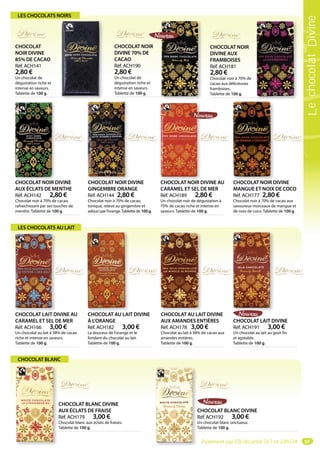 97
CHOCOLAT NOIR DIVINE
AUX ÉCLATS DE MENTHE
Réf. ACH142 2,80 €
Chocolat noir à 70% de cacao,
rafraichissant par ses touches de
menthe. Tablette de 100 g.
CHOCOLAT NOIR D CHOCOLAT NOIR DIVINE
GINGEMBRE ORANGE
Réf. ACH144 2,80 €
Chocolat noir à 70% de cacao,
tonique, relevé au gingembre et
adouci par l’orange.Tablette de 100 g.
CHOCOLAT NOIR D
CHOCOLAT LAIT DIVINE AU
CARAMEL ET SEL DE MER
Réf. ACH166 3,00 €
Un chocolat au lait à 38% de cacao
riche et intense en saveurs.
Tablette de 100 g.
CHOCOLAT AU LAIT DIVINE
AUX AMANDES ENTIÈRES
Réf. ACH178 3,00 €
Chocolat au lait à 38% de cacao aux
amandes entières.
Tablette de 100 g.
CHOCOLAT NOIR DIVINE
MANGUE ET NOIX DE COCO
Réf. ACH177 2,80 €
Chocolat noir à 70% de cacao aux
savoureux morceaux de mangue et
de noix de coco. Tablette de 100 g.
CHOCOLAT NOIR D
CHOCOLAT NOIR
DIVINE AUX
FRAMBOISES
Réf. ACH181
2,80 €
Chocolat noir à 70% de
cacao aux délicieuses
framboises.
Tablette de 100 g.
CHOCOLAT AU LAIT DIVINE
À L’ORANGE
Réf. ACH182 3,00 €
La douceur de l’orange et le
fondant du chocolat au lait.
Tablette de 100 g.
CHOCOLAT AU LAI
CHOCOLAT NOIR DIVINE AU
CARAMEL ET SEL DE MER
Réf. ACH189 2,80 €
Un chocolat noir de dégustation à
70% de cacao riche et intense en
saveurs. Tablette de 100 g.
CHOCOLAT NOIR D
CHOCOLAT BLANC DIVINE
Réf. ACH192 3,00 €
Un chocolat blanc onctueux.
Tablette de 100 g.T
CHOCOLAT LAIT DIVINE
Réf. ACH191 3,00 €
Un chocolat au lait au goût fin
et agréable.
Tablette de 100 g.
CHOCOLAT
NOIR DIVINE
85% DE CACAO
Réf. ACH141
2,80 €
Un chocolat de
dégustation riche et
intense en saveurs.
Tablette de 100 g.
CHOCOLAT NOIR
DIVINE 70% DE
CACAO
Réf. ACH190
2,80 €
Un chocolat de
dégustation riche et
intense en saveurs.
Tablette de 100 g.
LES CHOCOLATS NOIRS
LES CHOCOLATS AU LAIT
CHOCOLAT BLANC
CHOCOLAT BLANC DIVINE
AUX ÉCLATS DE FRAISE
Réf. ACH179 3,00 €
Chocolat blanc aux éclats de fraises.
Tablette de 100 g.
Paiement par CB sécurisé 7j/7 et 24h/24
LechocolatDivine
 