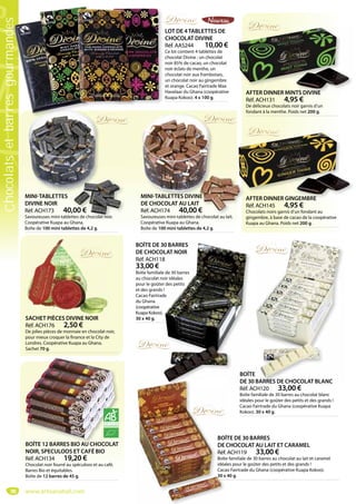 98
LOT DE 4TABLETTES DE
CHOCOLAT DIVINE
Réf. AAS244 10,00 €
Ce lot contient 4 tablettes de
chocolat Divine : un chocolat
noir 85% de cacao, un chocolat
noir éclats de menthe, un
chocolat noir aux framboises,
un chocolat noir au gingembre
et orange. Cacao Fairtrade Max
Havelaar du Ghana (coopérative
Kuapa Kokoo). 4 x 100 g.
AFTER DINNER MINTS DIVINE
Réf. ACH131 4,95 €
De délicieux chocolats noir garnis d’un
fondant à la menthe. Poids net 200 g.
AFTER DINNER MINTS DIVINE
AFTER DINNER GINGEMBRE
Réf. ACH145 4,95 €
Chocolats noirs garnis d’un fondant au
gingembre, à base de cacao de la coopérative
Kuapa au Ghana. Poids net 200 g.
AFTER DINNER GINGEMBREMINI-TABLETTES
DIVINE NOIR
Réf. ACH173 40,00 €
Savoureuses mini-tablettes de chocolat noir.
Coopérative Kuapa au Ghana.
Boîte de 100 mini tablettes de 4,2 g.
MINI-TABLETTES DIVINE
DE CHOCOLAT AU LAIT
Réf. ACH174 40,00 €
Savoureuses mini-tablettes de chocolat au lait.
Coopérative Kuapa au Ghana.
Boîte de 100 mini tablettes de 4,2 g.
D
f
A
C
g
A
Savoureuses mini-tablettes de chocolat au lait.
C é i K Gh
MINI-TABLETTES DIVINE
DE CHOCOLAT AU LAIT
Réf. ACH174 40,00 €
S i i t bl tt d h l t l it
BOÎTE 12 BARRES BIO AU CHOCOLAT
NOIR, SPECULOOS ET CAFÉ BIO
Réf. ACH134 19,20 €
Chocolat noir fourré au spéculoos et au café.
Barres Bio et équitables.
Boîte de 12 barres de 45 g.
BOÎTE 12 BARRES BIO AU CHOCOLAT
SACHET PIÈCES DIVINE NOIR
Réf. ACH176 2,50 €
De jolies pièces de monnaie en chocolat noir,
pour mieux croquer la finance et la City de
Londres. Coopérative Kuapa au Ghana.
Sachet 70 g.
BOÎTE DE 30 BARRES
DE CHOCOLAT AU LAIT ET CARAMEL
Réf. ACH119 33,00 €
Boîte familiale de 30 barres au chocolat au lait et caramel
idéales pour le goûter des petits et des grands !
Cacao Fairtrade du Ghana (coopérative Kuapa Kokoo).
30 x 40 g.
BOÎ
DE
Réf.
Boîte
idéa
Caca
30 x
BOÎTE
DE 30 BARRES DE CHOCOLAT BLANC
Réf. ACH120 33,00 €
Boîte familiale de 30 barres au chocolat blanc
idéales pour le goûter des petits et des grands !
Cacao Fairtrade du Ghana (coopérative Kuapa
Kokoo). 30 x 40 g.
BOÎTE DE 30 BARRES
DE CHOCOLAT NOIR
Réf. ACH118
33,00 €
Boîte familiale de 30 barres
au chocolat noir idéales
pour le goûter des petits
et des grands !
Cacao Fairtrade
du Ghana
(coopérative
Kuapa Kokoo).
30 x 40 g.
BOÎT
DE 30
Réf A
30 BARRES
OLAT NOIR
8
e de 30 barres
oir idéales
er des petits
!
de
.
www.artisanatsel.com
Chocolatsetbarresgourmandes
 