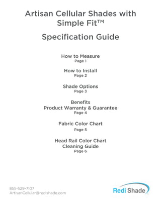 How to Measure
Page 1
How to Install
Page 2
Shade Options
Page 3
Benefits
Product Warranty & Guarantee
Page 4
Fabric Color Chart
Page 5
Head Rail Color Chart
Cleaning Guide
Page 6
855-529-7107
ArtisanCellular@redishade.com
Artisan Cellular Shades with
Simple FitTM
Specification Guide
 