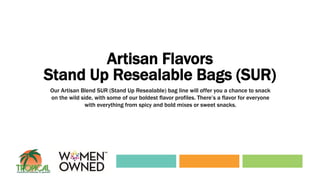 Artisan Flavors
Stand Up Resealable Bags (SUR)
Our Artisan Blend SUR (Stand Up Resealable) bag line will offer you a chance to snack
on the wild side, with some of our boldest flavor profiles. There’s a flavor for everyone
with everything from spicy and bold mixes or sweet snacks.
 