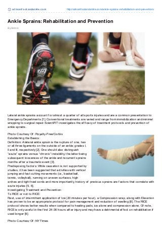 art isanf oot andankle.com http://artisanfootandankle.com/ankle-sprains-rehabilitation-and-prevention/
By Admin
Ankle Sprains: Rehabilitation and Prevention
Lateral ankle sprains account f or almost a quarter of all sports injuries and are a common presentation to
Emergency Departments [1]. Conventional treatments are varied and range f rom immobilization and minimal
wrapping to surgical repair. ScientiFIT investigates the ef f icacy of treatment protocols and prevention of
ankle sprains.
Photo Courtesy Of : Royalty-Free/Corbis
Establishing the Basics:
Def inition: A lateral ankle sprain is the rupture of one, two
or all three ligaments on the outside of an ankle; grades I,
II and III, respectively [2]. One should also distinguish
“acute” sprains versus “chronic” instability, the latter being
subsequent looseness of the ankle and recurrent sprains
months af ter a traumatic event [3].
Predisposing f actors: While causation is not supported by
studies, it has been suggested that activities with vertical
jumping and f ast cutting movements (i.e., basketball,
tennis, volleyball), running on uneven surf aces, high
arches and tight heel cords and more importantly, history of previous sprains are f actors that correlate with
acute injuries [5, 6].
Investigating Treatment and Prevention:
To RICE or not to RICE:
Rest, use of intermittent application of Ice (20 minutes per hour), a Compression wrap, along with Elevation
has proven to be an appropriate protocol f or pain management and reduction of swelling [8]. The RICE
protocol shows better results when compared to heating pads, ice alone and compression alone. Of note,
RICE is only usef ul in the f irst 24-36 hours af ter injury and may have a detrimental ef f ect on rehabilitation if
used longer [9].
Photo Courtesy Of : NY Times
 