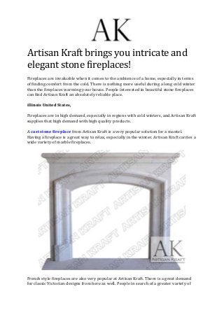 Artisan Kraft brings you intricate and
elegant stone fireplaces!
Fireplaces are invaluable when it comes to the ambience of a home, especially in terms
of finding comfort from the cold. There is nothing more useful during a long cold winter
than the fireplaces warming your house. People interested in beautiful stone fireplaces
can find Artisan Kraft an absolutely reliable place.
illinois United States,
Fireplaces are in high demand, especially in regions with cold winters, and Artisan Kraft
supplies that high demand with high quality products.
A cast stone fireplace from Artisan Kraft is a very popular solution for a mantel.
Having a fireplace is a great way to relax, especially in the winter. Artisan Kraft carries a
wide variety of marble fireplaces.
French style fireplaces are also very popular at Artisan Kraft. There is a great demand
for classic Victorian designs from here as well. People in search of a greater variety of
 