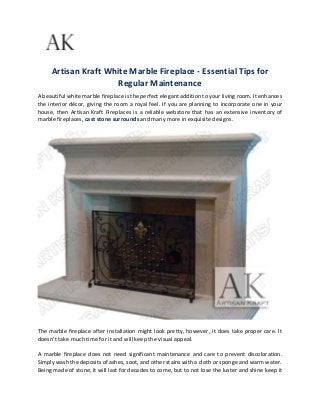Artisan Kraft White Marble Fireplace - Essential Tips for
Regular Maintenance
A beautiful white marble fireplace is the perfect elegant addition to your living room. It enhances
the interior décor, giving the room a royal feel. If you are planning to incorporate one in your
house, then Artisan Kraft Fireplaces is a reliable webstore that has an extensive inventory of
marble fireplaces, cast stone surrounds and many more in exquisite designs.
The marble fireplace after installation might look pretty, however, it does take proper care. It
doesn’t take much time for it and will keep the visual appeal.
A marble fireplace does not need significant maintenance and care to prevent discoloration.
Simply wash the deposits of ashes, soot, and other stains with a cloth or sponge and warm water.
Being made of stone, it will last for decades to come, but to not lose the luster and shine keep it
 
