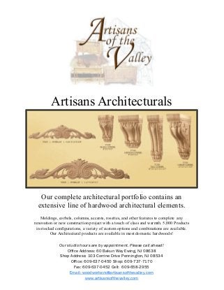 Artisans Architecturals
Our complete architectural portfolio contains an
extensive line of hardwood architectural elements.
Moldings, corbels, columns, accents, rosettes, and other features to complete any
renovation or new construction project with a touch of class and warmth. 5,000 Products
in stocked configurations, a variety of custom options and combinations are available.
Our Architectural products are available in most domestic hardwoods!
Our studio hours are by appointment. Please call ahead!
Office Address: 60 Bakun Way Ewing, NJ 08638
Shop Address: 103 Corrine Drive Pennington, NJ 08534
Office: 609-637-0450 Shop: 609-737-7170
Fax: 609-637-0452 Cell: 609-658-2955
Email: woodworkers@artisansofthevalley.com
www.artisansofthevalley.com
 