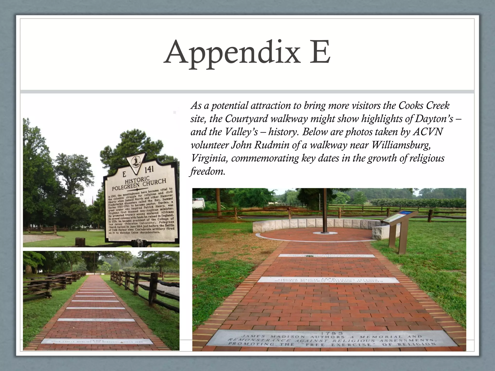 Appendix E
As a potential attraction to bring more visitors the Cooks Creek
site, the Courtyard walkway might show highlights of Dayton’s –
and the Valley’s – history. Below are photos taken by ACVN
volunteer John Rudmin of a walkway near Williamsburg,
Virginia, commemorating key dates in the growth of religious
freedom.

 