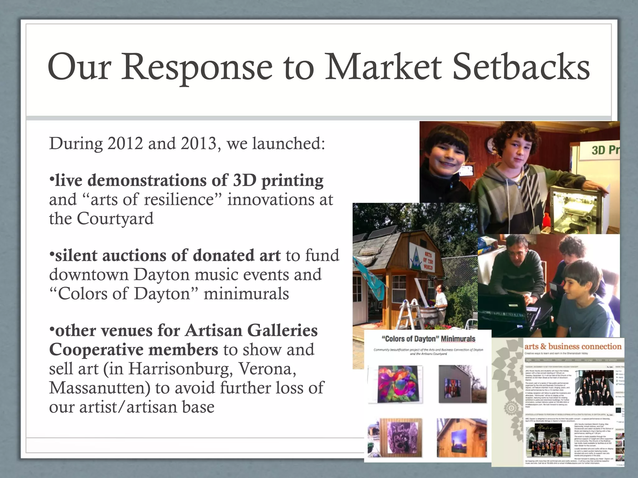 Our Response to Market Setbacks
During 2012 and 2013, we launched:
•live demonstrations of 3D printing
and “arts of resilience” innovations at
the Courtyard
•silent auctions of donated art to fund
downtown Dayton music events and
“Colors of Dayton” minimurals
•other venues for Artisan Galleries
Cooperative members to show and
sell art (in Harrisonburg, Verona,
Massanutten) to avoid further loss of
our artist/artisan base

 