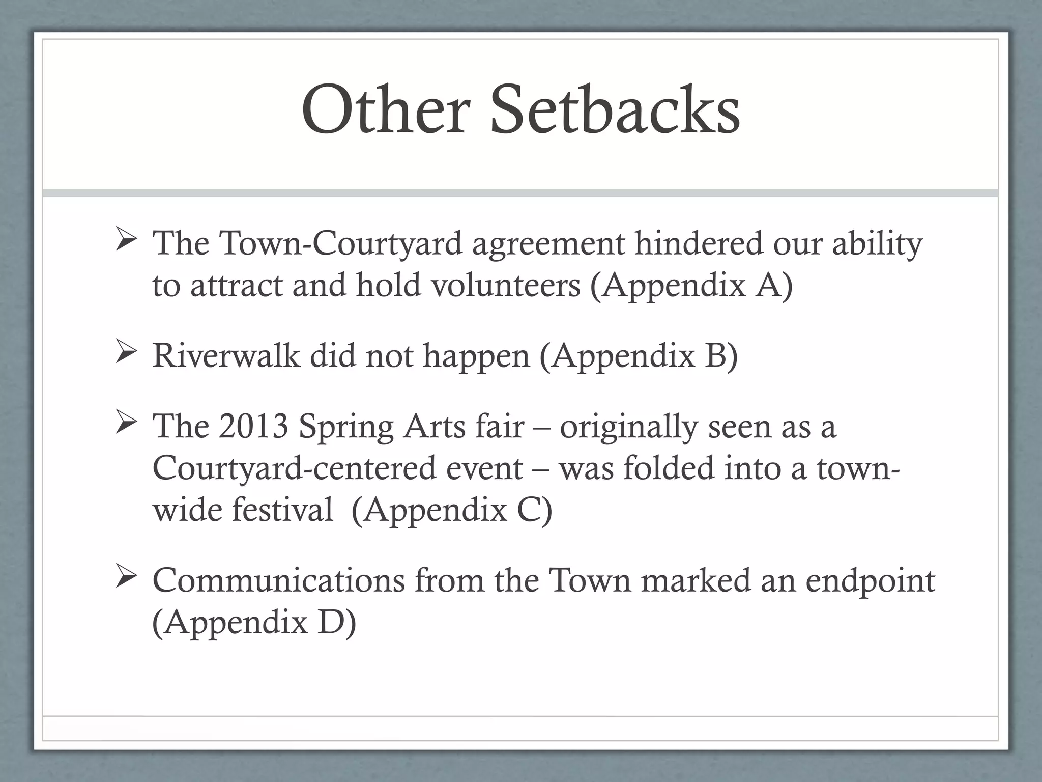 Other Setbacks
 The Town-Courtyard agreement hindered our ability
to attract and hold volunteers (Appendix A)
 Riverwalk did not happen (Appendix B)
 The 2013 Spring Arts fair – originally seen as a
Courtyard-centered event – was folded into a townwide festival (Appendix C)
 Communications from the Town marked an endpoint
(Appendix D)

 