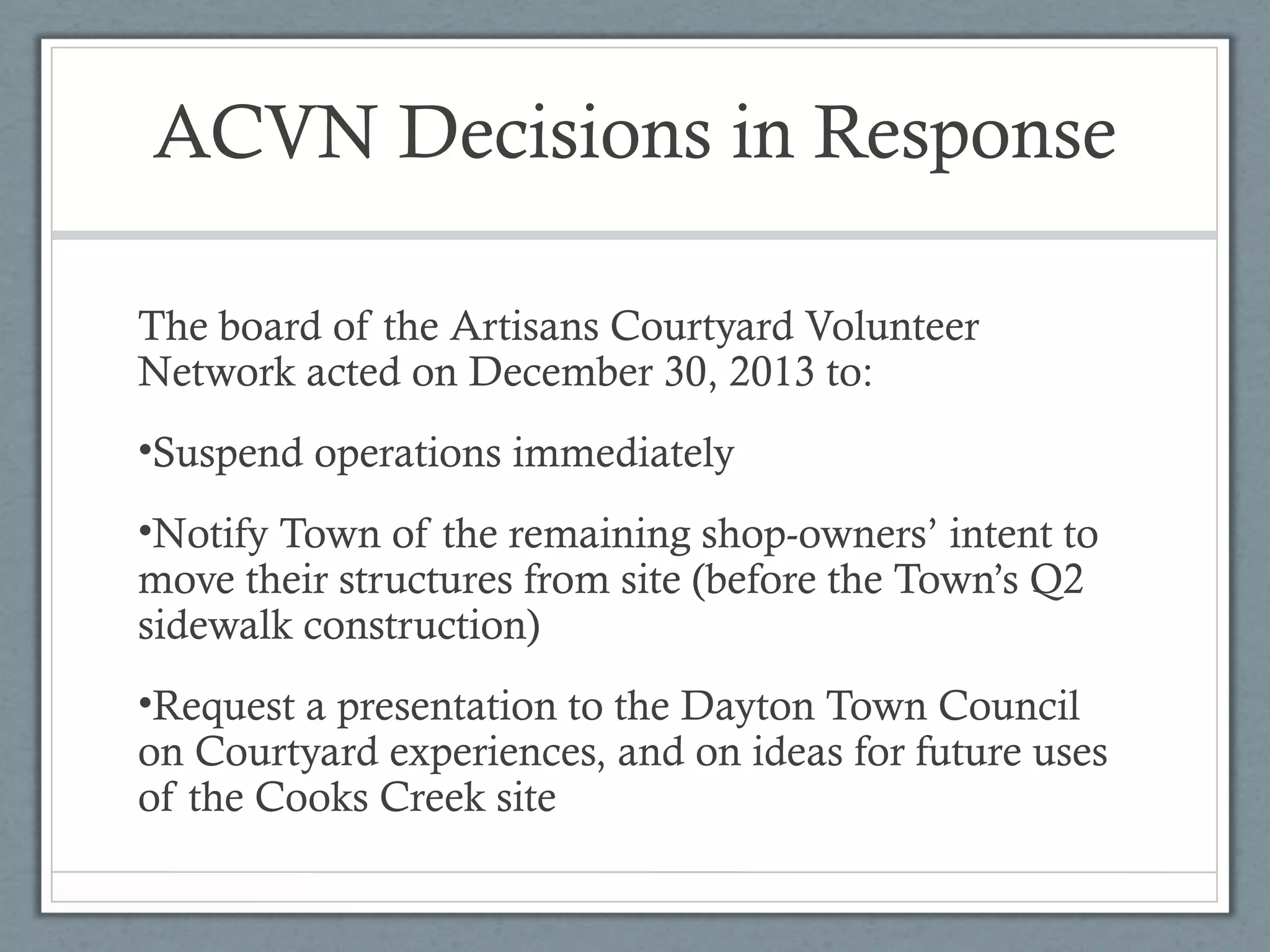 ACVN Decisions in Response
The board of the Artisans Courtyard Volunteer
Network acted on December 30, 2013 to:
•Suspend operations immediately
•Notify Town of the remaining shop-owners’ intent to
move their structures from site (before the Town’s Q2
sidewalk construction)
•Request a presentation to the Dayton Town Council
on Courtyard experiences, and on ideas for future uses
of the Cooks Creek site

 