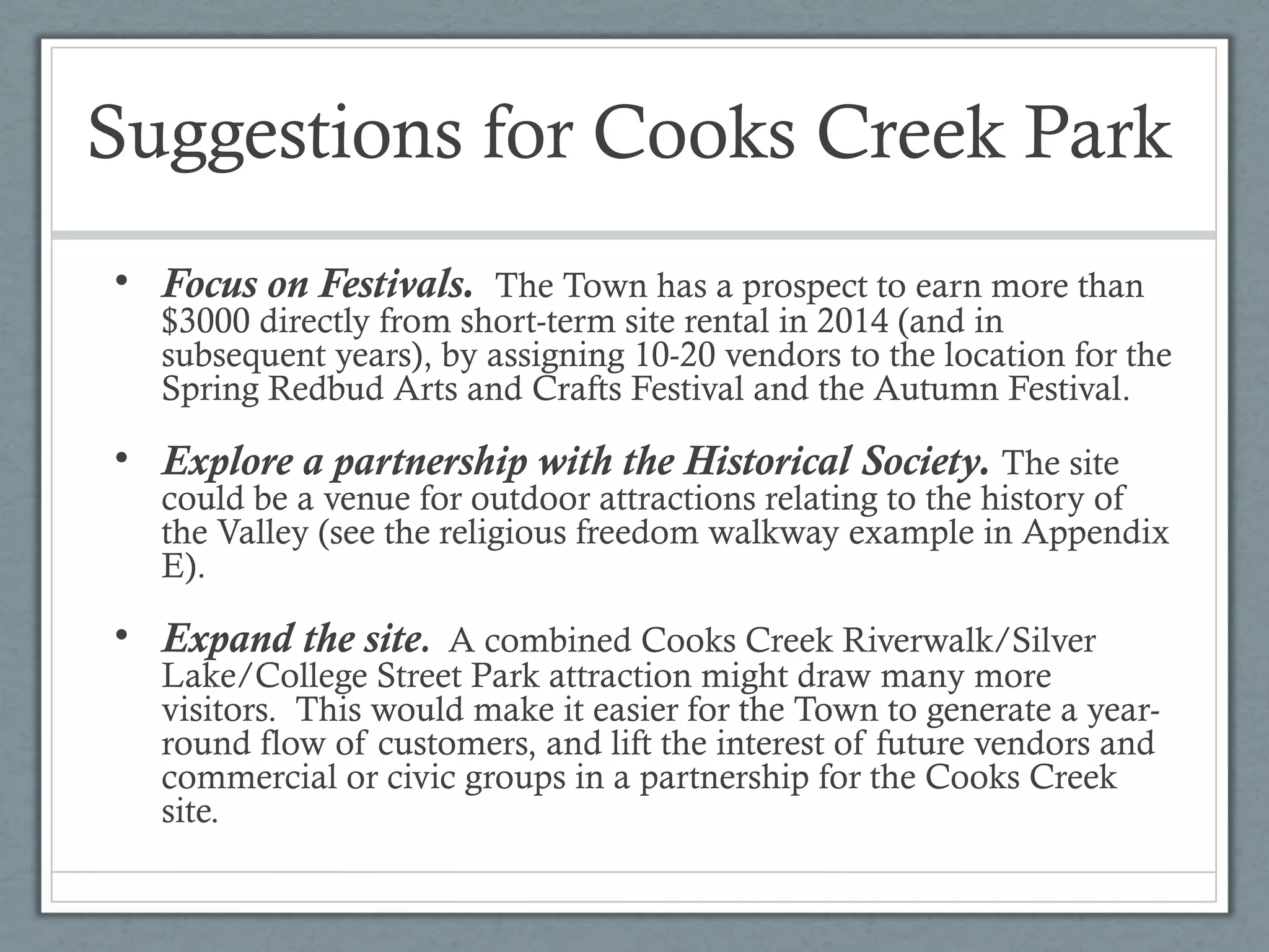 Suggestions for Cooks Creek Park
• Focus on Festivals. The Town has a prospect to earn more than

$3000 directly from short-term site rental in 2014 (and in
subsequent years), by assigning 10-20 vendors to the location for the
Spring Redbud Arts and Crafts Festival and the Autumn Festival.

• Explore a partnership with the Historical Society. The site

could be a venue for outdoor attractions relating to the history of
the Valley (see the religious freedom walkway example in Appendix
E).

• Expand the site. A combined Cooks Creek Riverwalk/Silver

Lake/College Street Park attraction might draw many more
visitors. This would make it easier for the Town to generate a yearround flow of customers, and lift the interest of future vendors and
commercial or civic groups in a partnership for the Cooks Creek
site.

 