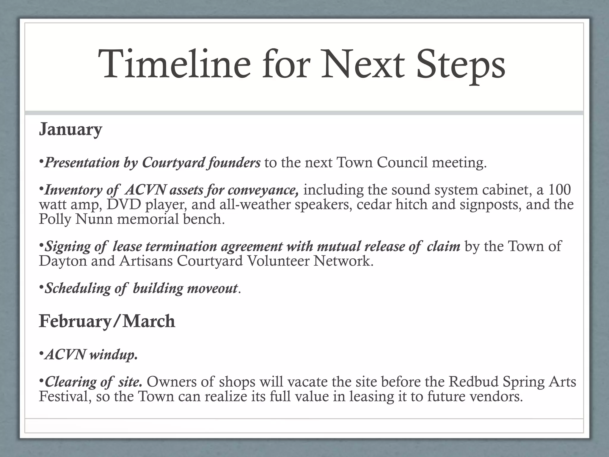 Timeline for Next Steps
January
•Presentation by Courtyard founders to the next Town Council meeting.
•Inventory of ACVN assets for conveyance, including the sound system cabinet, a 100
watt amp, DVD player, and all-weather speakers, cedar hitch and signposts, and the
Polly Nunn memorial bench.
•Signing of lease termination agreement with mutual release of claim by the Town of
Dayton and Artisans Courtyard Volunteer Network.
•Scheduling of building moveout.

February/March
•ACVN windup.
•Clearing of site. Owners of shops will vacate the site before the Redbud Spring Arts
Festival, so the Town can realize its full value in leasing it to future vendors.

 