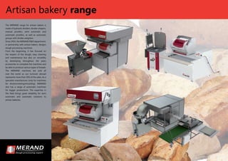 The MERAND range for artisan bakers is
made of hydraulic dividers, divider-shapers,
manual proofers, semi automatic and
automatic proofers, as well as automatic
groups with divider-weighers.
Since 1954, the MERAND R&D department,
in partnership with artisan bakers, designs
dough processing machines.
From the beginning, it has focused on
the respect of the dough, easy cleaning
and maintenance but also on versatility
by developing throughout the years
accessories to complete the machines and
be able to produce various types of breads.
The MERAND machines are sold all
over the world as our turnover abroad
represents more than 50% of the sales. As a
specialist manufacturer (only for machines
for division/resting/moulding), MERAND
also has a range of automatic machines
for bigger productions. The expertise in
this ﬁeld brings great reliability for semi
automatic and automatic solutions to
artisan bakeries.
Artisan bakery range
 