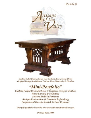 (Portfolio $5)




  Custom Solid Quarter Sawn Oak Gothic Library Table (Desk)
 Original Design Available in Custom Sizes, Materials, & Finishes


              “Mini-Portfolio”
Custom Period Reproductions & Original Design Furniture
              Hand Carving & Sculpture
               Custom Built-In Furniture
      Antique Restoration & Furniture Refinishing
     Professional On-site Scratch & Dent Removal

 Our full portfolio is online at www.artisansofthevalley.com

                       Printed June 2009
                             Page 1
 