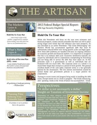 THE ARTISAN
Issue: Spring 2012                                                                                          The Artisan




Issue: Spring 2012                                          Quarterly Newsletter by Northland Wealth Management


 The Markets:
 Update &                                     Old Age Security Eligibility
 Outlook                                                                                         Page 3

Hold On To Your Hat                       1   Hold On To Your Hat
   … wide swings in day-to-day
 markets, exaggerated by computer             While this Newsletter will focus on the near term economic and
driven trading, even when there has           financial prospects, readers should remember that there are still in place
 been no new fundamental news…                strong longer term trends that will influence near term prospects. As
                                              was described in an earlier Newsletter “The Great Deleveraging” the
                                              Western World has accumulated significant debt that must be
What’s New:                                   substantially reduced before new strong growth cycles can begin again.
Origins &                                     How these debt problems are handled will have an ongoing influence
                                              on economic growth and financial markets. It is important to recognize
Understanding                                 that this is no ordinary debt cycle. Economic slowdowns typically are
                                              caused by individuals and/or corporations overspending by borrowing
In·di·vid·u·al Pen·sion Plan              2   and not being able to service the debt they have taken on. In this
(IPP) – noun                                  particular cycle it is governments as well as individuals that are
“a type of defined benefit pension plan       burdened with too much debt. The corporate sector as a whole is in
best suited to owners of incorporated         much better shape than normal in a period of slow growth. The general
businesses and professionals”                 excellent health of the cash laden corporate sector is a fact generally
                                              ignored by the doomsayers. The low interest environment created by
                                              central banks and government policies is a major positive for
 Brush Strokes:                               corporations.
 Painting the                                 Turning to recent events and progress being made in handling the debt
 Perfect Garden                               crises, Europe stands out as a work in progress. The Greek refinancing,
                                              after spending weeks at the brink of failure was accomplished. Greek
                                                                                                      (continued on page 2)
All gardening is landscape painting       6   .
         – William Kent
                                              Perspectives:
                                              “A dollar is not necessarily a dollar”
                                              Insight on Taxation of Investment Income
 Planning Files:                              Depending on what category your
 Reducing Your                                investment income falls into, there are
 Probatable Estate                            different, and sometimes beneficial,
                                              tax treatments to the different
   To probate or not to probate;              categories. Investors are often focused
       that is the question.              8   on the bottom line, but rarely are they
                                              focusing on the after-tax bottom line
                                              returns.     At Northland Wealth
                                              Management we strive to improve after-tax returns for our clients.
                                              After all, it is not what you make on your investments; it is more
                                              about how much is left in your pocket after the tax man has taken his
                                              share.                                               (Continued on page 7)

                                                                                                                              1
 