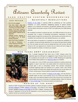 Volume 1, Issue 1                                                                                     Artisans of the Valley




         Artisans Quarterly Review
H A N D             C R A F T E D               C U S T O M                W O O D W O R K I N G

                                              Q u a r t e r l y                N e w s l e t t e r s
 2007 REVIEW
Eric & Teri are engaged!              Artisans of the Valley is opening 2008 by publishing our first quarterly
“New Wave Gothic” takes hold          newsletter, an online publication highlighting projects of special interest,
with two more tables in 2007, and     updates to our products and services, and general updates about our family.
a full dining room slated for 2008.   This first edition will provide a review of 2007 and bullet point the 2008 editorial
“Master of the Shop,” printed in      calendar.
Princeton Magazine October 2007
featured Master Craftsman Eric M.     We completed hundreds of projects last year, and 2008 promises to be just as
Saperstein.                           successful with a variety of interesting commissions, restorations, & travel
“Whitetail Sunrize” delivered to
                                      already slated through this coming summer. We’ll provide summaries within our
Ted Nugent at his YO Ranch
birthday celebration.                 newsletter that coordinate with more detailed features on our website.
Safari Chest Project Completed.       We’ve had dozens of requests for a newsletter so we will post this newsletter on
“The Spirit of Timberlane” - a        our website, as well as provide distribution to our active and past clients mailing
custom chainsaw carved wolf.
                                      list. If for any reason you wish to opt out, please feel free to let us know. We look
Amazing Transitions, a highlight
                                      forward to the new opportunity to interact with our clients and we’re happy to
of 2007’s restoration projects.
                                      accept requests for articles or to feature your project!


                    N e w          Y e a r s       2 0 0 7         e n g a g e m e n t
       Photo by Henry Schweber
                                        Yes, it actually happened! New Year’s Eve of 2007, Artisans owner Eric
                                        Saperstein gave the offering of an engagement ring to Theresa Tonte and with
                                        her acceptance the two plan to be married in 2008. Wedding and supporting
                                        event details will be posted on our Adventure Album as available!
                                        The couple met in June of 2005, and quickly embarked on eclectic adventures
                                        together. It wasn’t more than a few weeks before Teri entered the shop and
                                        jumped right in with an enthusiastic interest. Their sarcastic interactions
                                        constantly signifying these two lovebirds are a perfect match. Their friends
                                        convey frequent reminders that nobody else would ever put up with either one
                                        of them; reinforcing an inherent destiny to spend their lives together.
                                        Teri is now a full time member of Artisans of the Valley, and has become a
                                        valuable asset not only to the business, but to our family and friends. She
                                        brings a warm and welcome balance to Eric’s life at home and in the shop. Her
                                        natural ability and quick wit provide an invaluable addition. Watch for features
                                        on Teri’s Profile Page of her personal projects and adventures.
                                 “ m a s t e r       o f      t h e       s h o p ”
October of 2007 brought some fantastic publicity to Artisans through an article in
Princeton Magazine entitled “Master of the Shop.” The article by Erin Murphy
Sanders highlights Artisans of the Valley as the title of “Master” transitions from
Stanley D. Saperstein to his son Eric M. Saperstein; a time honored and historic
tradition carried out by almost every trade.



                                                                                         Photo by Greg Pallente ©2007 North Jersey Media Group
 