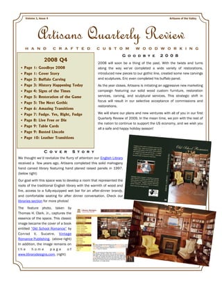 Volume 1, Issue 4                                                                               Artisans of the Valley




            Artisans Quarterly Review
    H A N D             C R A F T E D               C U S T O M               W O O D W O R K I N G
                                                                     G o o d b y e            2 0 0 8
                 2008 Q4                             2008 will soon be a thing of the past. With the twists and turns
   Page 1: Goodbye 2008                              along the way we’ve completed a wide variety of restorations,
   Page 1: Cover Story                               introduced new pieces to our gothic line, created some new carvings
   Page 2: Buffalo Carving                           and sculptures. Eric even completed his buffalo panel.
   Page 3: History Happening Today                   As the year closes, Artisans is initiating an aggressive new marketing
   Page 4: Signs of the Times                        campaign featuring our solid wood custom furniture, restoration
   Page 5: Restoration of the Game                   services, carving, and sculptural services. This strategic shift in
                                                     focus will result in our selective acceptance of commissions and
   Page 5: The Next Gothic
                                                     restorations.
   Page 6: Amazing Transitions
   Page 7: Fudge. Yes, Right, Fudge                  We will share our plans and new ventures with all of you in our first
                                                     Quarterly Review of 2009. In the mean time, we join with the rest of
   Page 8: Live Free or Die
                                                     the nation to continue to support the US economy, and we wish you
   Page 9: Table Cards
                                                     all a safe and happy holiday season!
   Page 9: Busted Lincoln
   Page 10: Leather Transitions


                  C o v e r          S t o r y
We thought we’d revitalize the flurry of attention our English Library
received a few years ago. Artisans completed this solid mahogany
hand carved library featuring hand planed raised panels in 1997.
(below right)
Our goal with this space was to develop a room that represented the
roots of the traditional English library with the warmth of wood and
fire, access to a fully-equipped wet bar for an after-dinner brandy,
and comfortable seating for after dinner conversation. Check our
libraries section for more photos!
The feature photo, taken by
Thomas H. Clark, Jr., captures the
essence of the space. This classic
image became the cover of a book
entitled “Old School Romance” by
Conrad V. Sucatre, Vintage
Romance Publishing. (above right)
In addition, the image remains on
the      home        page       of
www.librarydesigns.com. (right)
 