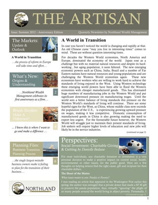 THE ARTISAN
Issue: Summer 2012                                                                                         The Artisan




Issue: Summer 2012 – Anniversary Edition                  Quarterly Newsletter by Northland Wealth Management


The Markets:                              A World in Transition
Update &                                  In case you haven’t noticed the world is changing and rapidly at that.
Outlook                                   An old Chinese curse “may you live in interesting times” comes to
                                          mind. These are without question interesting times.
A World in Transition                 1   For decades the Western World economies, North America and
                                          Europe, dominated the economy of the world. Japan rose as a
…the process of reform in Europe
                                          challenge but with no material natural resources and despite its hard-
  will take time and effort…              working , but aging population, it soon faltered. The new emerging
                                          economic powers such as China, India, Brazil and a number of Far
                                          Eastern nations have natural resources and young populations and are
What’s New:                               challenging the Western World economies again. These new
Origins &                                 economies have workers who are willing to work hard to achieve the
Understanding                             standards of living enjoyed in the West. Using Western technology
                                          these emerging world powers have been able to flood the Western
                                          economies with cheaper manufactured goods. This has eliminated
        …Northland Wealth             2   huge numbers of manufacturing jobs in the Western World and put
     Management celebrates its            significant downward pressure on manufacturing wages. Until the
   first anniversary as a firm…           world sees a better balance of living standards this pressure on the
                                          Western World’s standards of living will continue. There are some
                                          hopeful signs for the West, as China, whose middle class now exceeds
 Brush Strokes:                           the population of the U.S., is experiencing growing upward pressure
                                          on wages, making it less competitive. Domestic consumption of
 Make A                                   manufactured goods in China is also growing making the need to
 Difference!                              export less urgent. For the foreseeable future however, the Western
                                          World will struggle just to maintain their present standards of living.
... I knew this is where I want to    4   Job seekers will require higher levels of education and new jobs will
                                          likely be in the service industries.
   go and make a difference …                                                                        (continued on page 2)



                                          Perspectives:
 Planning Files:                          Social Investment: Charitable Giving
 Business Transition                      & Getting by Danielle Bedasse
 Planning Process
                                          For most individuals, any charitable donation or investment is a very
…the single largest mistake               personal decision to make a positive impact on current social, health,
                                      6   environmental or other issues, for the public good. Here are a few
business owners make is failing
                                          thoughts on helping donors find the right cause, gift and recipient for their
to plan for the transition of their       charitable dollars.
business…
                                          The Heart of the Matter
                                          What issues matter to you: Pandas or Poverty?
                                          I was reading an article that appeared in the Washington Post earlier this
                                          spring; the author was outraged that a private donor had made a $5 M gift
                                          to preserve the panda population, thus, virtually “ignoring” the plight of
                                          so many people around the world living in abject poverty. Personally, I
                                                                                                    (Continued on page 5)
                                                                                                                             1
 