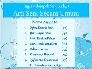 Tugas Kelompok Seni Budaya
Arti Seni Secara Umum
Nama Anggota :
1. Defina Karunia Putri ( 07 )
2. Ifauna AyuLestari ( 15 )
3. Muh. ThibtumFaizun ( 17 )
4. Nurul Izzah Ramadanti ( 21 )
5. Rakhmatunnisa ( 23 )
6. Rizky Surya Hamami ( 25 )
7. Syafina Nur Khairunnisa ( 27 )
8. ZuhaAnhaZahrani( 32 )
 