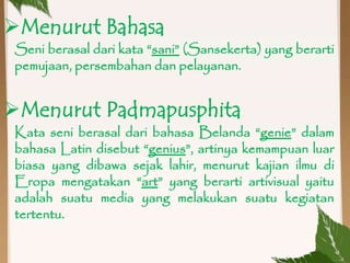 Seni berasal dari kata “sani” (Sansekerta) yang berarti
pemujaan, persembahan dan pelayanan.
Menurut Bahasa
Kata seni berasal dari bahasa Belanda “genie” dalam
bahasa Latin disebut “genius”, artinya kemampuan luar
biasa yang dibawa sejak lahir, menurut kajian ilmu di
Eropa mengatakan “art” yang berarti artivisual yaitu
adalah suatu media yang melakukan suatu kegiatan
tertentu.
Menurut Padmapusphita
 