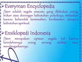 Everyman Encyclopedia
Seni merupakan ciptaan segala hal karena
keindahannya orang senang melihat atau
mendengarkannya.
Seni adalah segala sesuatu yang dilakukan orang,
bukan atas dorongan kebutuhan pokoknya, melainkan
karena kehendak kemewahan, kenikmatan, ataupun
kebutuhan spiritual.
Ensiklopedi Indonesia
 