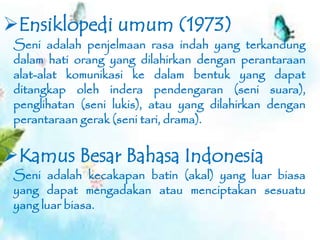 Seni adalah kecakapan batin (akal) yang luar biasa
yang dapat mengadakan atau menciptakan sesuatu
yang luar biasa.
Kamus Besar Bahasa Indonesia
Ensiklopedi umum (1973)
Seni adalah penjelmaan rasa indah yang terkandung
dalam hati orang yang dilahirkan dengan perantaraan
alat-alat komunikasi ke dalam bentuk yang dapat
ditangkap oleh indera pendengaran (seni suara),
penglihatan (seni lukis), atau yang dilahirkan dengan
perantaraan gerak (seni tari, drama).
 