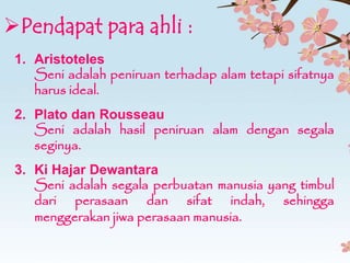 Pendapat para ahli :
3. Ki Hajar Dewantara
Seni adalah segala perbuatan manusia yang timbul
dari perasaan dan sifat indah, sehingga
menggerakan jiwa perasaan manusia.
1. Aristoteles
Seni adalah peniruan terhadap alam tetapi sifatnya
harus ideal.
2. Plato dan Rousseau
Seni adalah hasil peniruan alam dengan segala
seginya.
 