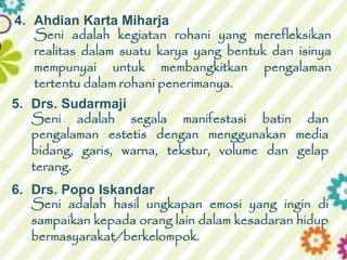 5. Drs. Sudarmaji
Seni adalah segala manifestasi batin dan
pengalaman estetis dengan menggunakan media
bidang, garis, warna, tekstur, volume dan gelap
terang.
4. Ahdian Karta Miharja
Seni adalah kegiatan rohani yang merefleksikan
realitas dalam suatu karya yang bentuk dan isinya
mempunyai untuk membangkitkan pengalaman
tertentu dalam rohani penerimanya.
6. Drs. Popo Iskandar
Seni adalah hasil ungkapan emosi yang ingin di
sampaikan kepada orang lain dalam kesadaran hidup
bermasyarakat/berkelompok.
 