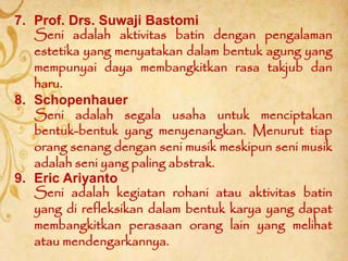 9. Eric Ariyanto
Seni adalah kegiatan rohani atau aktivitas batin
yang di refleksikan dalam bentuk karya yang dapat
membangkitkan perasaan orang lain yang melihat
atau mendengarkannya.
7. Prof. Drs. Suwaji Bastomi
Seni adalah aktivitas batin dengan pengalaman
estetika yang menyatakan dalam bentuk agung yang
mempunyai daya membangkitkan rasa takjub dan
haru.
8. Schopenhauer
Seni adalah segala usaha untuk menciptakan
bentuk-bentuk yang menyenangkan. Menurut tiap
orang senang dengan seni musik meskipun seni musik
adalah seni yang paling abstrak.
 