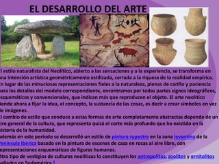 EL DESARROLLO DEL ARTE 
El estilo naturalista del Neolítico, abierto a las sensaciones y a la experiencia, se transforma en 
una intención artística geométricamente estilizada, cerrada a la riqueza de la realidad empírica. 
En lugar de las minuciosas representaciones fieles a la naturaleza, plenas de cariño y paciencia 
para los detalles del modelo correspondiente, encontramos por todas partes signos ideográficos, 
esquemáticos y convencionales, que indican más que reproducen el objeto. El arte neolítico 
tiende ahora a fijar la idea, el concepto, la sustancia de las cosas, es decir a crear símbolos en vez 
de imágenes. 
El cambio de estilo que conduce a estas formas de arte completamente abstractas depende de un 
giro general de la cultura, que representa quizá el corte más profundo que ha existido en la 
historia de la humanidad. 
Además en este período se desarrolló un estilo de pintura rupestre en la zona levantina de la 
Península Ibérica basado en la pintura de escenas de caza en rocas al aire libre, con 
representaciones esquemáticas de figuras humanas. 
Otro tipo de vestigios de culturas neolíticas lo constituyen los antropolitos, zoolitos y ornitolitos 
hallados en Sudamérica.6 
 