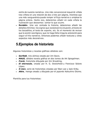 estilo de nuestra narrativa. Uno más convencional requerirá viñeta
tras viñeta en una relación de dos o tres por página, mientras que
una más vanguardista puede romper el flujo narrativo o emplear la
página entera. Hecho eso, deberemos añadir en cada viñeta la
ilustración que deseamos: contar lo que ocurre.
 Revisión. Una vez contada la historia, deberemos añadir los
detalles mínimos: los signos que esclarecen la situación, el texto en
los bocadillos, el texto de soporte, etc. Es el momento de revisar
que la acción sea lógica y que no haga falta ninguna aclaración para
seguir el hilo narrativo. Entonces podemos añadir texturas y otros
aspectos más decorativos.
5.Ejemplos de historieta
Algunas historietas y novelas gráficas célebres son:
 Garfield, tira cómica creada por Jim Davis.
 MAUS, célebre novela gráfica en dos tomos de Art Spiegelman.
 Frank, historieta dibujada por Jim Woodring.
 El eternauta, creada por H. G. Oesterheld y Francisco Solano
López.
 X-men, serie de historietas creadas por Stan Lee y Jack Kirby.
 Akira, manga creado y dibujado por el japonés Katsuhiro Otomo.
Plantilla para tus historietas:
 