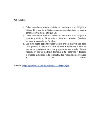 Actividades:
1. Deberás elaborar una historieta con varias escenas dirigida a
niños. El tema de la historieta debe ser: Quedate en casa y
aprende en familia. Utilizar una
2. Deberás elaborar una historieta con varias escenas dirigida a
jovenes y adultos. El tema de la historieta debe ser: Quedate
en casa y aprende en familia.
3. Las historietas deben ser escritas en lenguaje apropiado para
cada público y desarrollar una historia a través de la cual se
motive a quedarnos en casa y aprender en familia. Debes
hacerla en hgojas de block tamaño carta, colorear y decorar
el trabajo utilizandotoda tu creatividad y recursos que tengas
a la mano.
Fuente: https://concepto.de/historieta/#ixzz6KpekiQtm
 