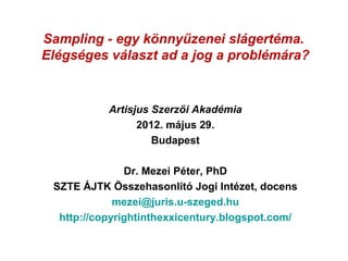 Sampling - egy könnyűzenei slágertéma.
Elégséges választ ad a jog a problémára?


           Artisjus Szerzői Akadémia
                 2012. május 29.
                    Budapest

               Dr. Mezei Péter, PhD
 SZTE ÁJTK Összehasonlító Jogi Intézet, docens
             mezei@juris.u-szeged.hu
  http://copyrightinthexxicentury.blogspot.com/
 