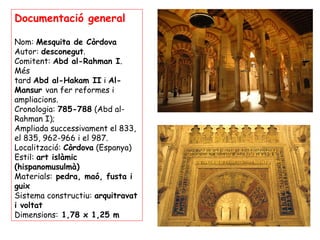 Documentació general

Nom: Mesquita de Còrdova
Autor: desconegut.
Comitent: Abd al-Rahman I.
Més
tard Abd al-Hakam II i Al-
Mansur van fer reformes i
ampliacions.
Cronologia: 785-788 (Abd al-
Rahman I);
Ampliada successivament el 833,
el 835, 962-966 i el 987.
Localització: Còrdova (Espanya)
Estil: art islàmic
(hispanomusulmà)
Materials: pedra, maó, fusta i
guix
Sistema constructiu: arquitravat
i voltat
Dimensions: 1,78 x 1,25 m
 
