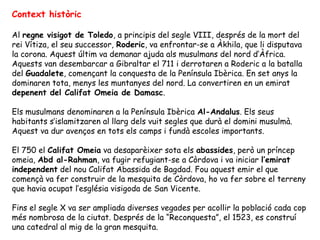 Context històric

Al regne visigot de Toledo, a principis del segle VIII, després de la mort del
rei Vítiza, el seu successor, Roderic, va enfrontar-se a Àkhila, que li disputava
la corona. Aquest últim va demanar ajuda als musulmans del nord d’Àfrica.
Aquests van desembarcar a Gibraltar el 711 i derrotaren a Roderic a la batalla
del Guadalete, començant la conquesta de la Península Ibèrica. En set anys la
dominaren tota, menys les muntanyes del nord. La convertiren en un emirat
depenent del Califat Omeia de Damasc.

Els musulmans denominaren a la Península Ibèrica Al-Andalus. Els seus
habitants s’islamitzaren al llarg dels vuit segles que durà el domini musulmà.
Aquest va dur avenços en tots els camps i fundà escoles importants.

El 750 el Califat Omeia va desaparèixer sota els abassides, però un príncep
omeia, Abd al-Rahman, va fugir refugiant-se a Còrdova i va iniciar l’emirat
independent del nou Califat Abassida de Bagdad. Fou aquest emir el que
començà va fer construir de la mesquita de Còrdova, ho va fer sobre el terreny
que havia ocupat l’església visigoda de San Vicente.

Fins el segle X va ser ampliada diverses vegades per acollir la població cada cop
més nombrosa de la ciutat. Després de la “Reconquesta”, el 1523, es construí
una catedral al mig de la gran mesquita.
 