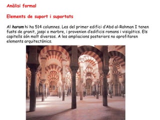 Anàlisi formal

Elements de suport i suportats

Al haram hi ha 514 columnes. Les del primer edifici d’Abd al-Rahman I tenen
fusts de granit, jaspi o marbre, i provenien d’edificis romans i visigòtics. Els
capitells són molt diversos. A les ampliacions posteriors no aprofitaren
elements arquitectònics.
 