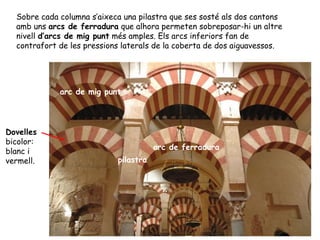 Sobre cada columna s’aixeca una pilastra que ses sosté als dos cantons
  amb uns arcs de ferradura que alhora permeten sobreposar-hi un altre
  nivell d’arcs de mig punt més amples. Els arcs inferiors fan de
  contrafort de les pressions laterals de la coberta de dos aiguavessos.




             arc de mig punt




Dovelles
bicolor:
                                       arc de ferradura
blanc i
vermell.                    pilastra
 