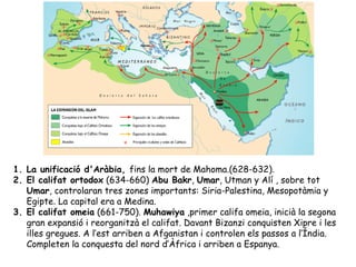 1. La unificació d'Aràbia, fins la mort de Mahoma.(628-632).
2. El califat ortodox (634-660) Abu Bakr, Umar, Utman y Alí , sobre tot
   Umar, controlaran tres zones importants: Siria-Palestina, Mesopotàmia y
   Egipte. La capital era a Medina.
3. El califat omeia (661-750). Muhawiya ,primer califa omeia, inicià la segona
   gran expansió i reorganitzà el califat. Davant Bizanzi conquisten Xipre i les
   illes gregues. A l’est arriben a Afganistan i controlen els passos a l’Índia.
   Completen la conquesta del nord d’Àfrica i arriben a Espanya.
 