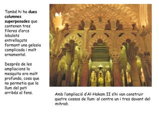També hi ha dues
columnes
superposades que
contenen tres
fileres d’arcs
lobulats
entrellaçats
formant una gelosia
complicada i molt
ornamental.

Després de les
ampliacions la
mesquita era molt
profunda, cosa que
no permetia que la
llum del pati
arribés al fons.      Amb l’ampliació d’Al-Hakam II s’hi van construir
                      quatre cossos de llum: al centre un i tres davant del
                      mihrab.
 